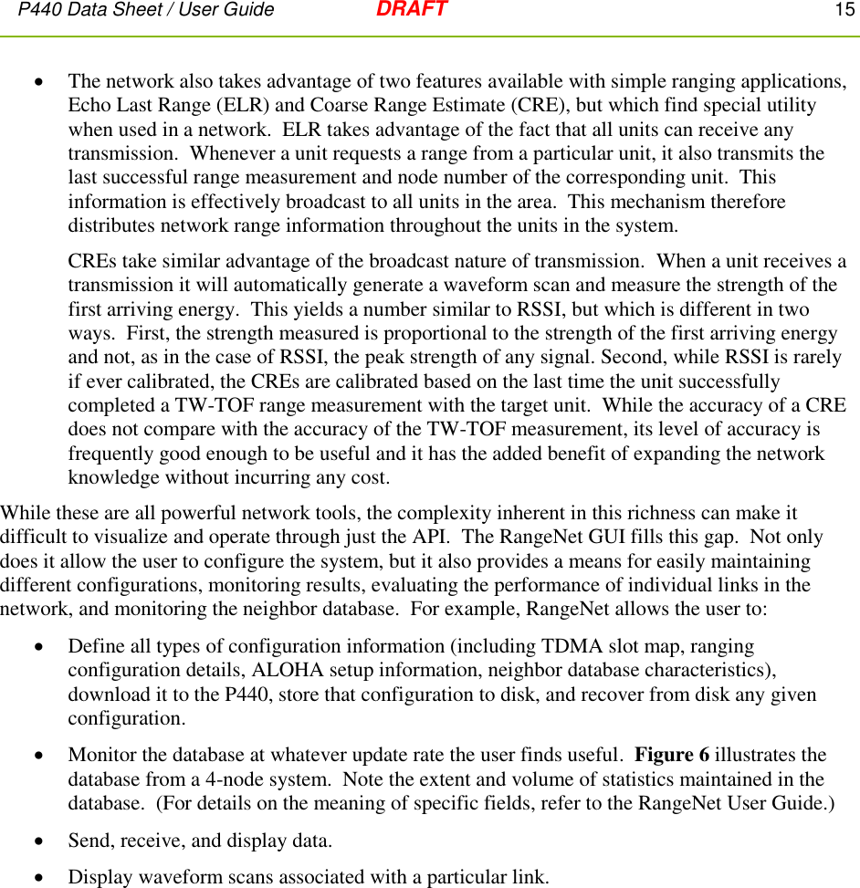 P440 Data Sheet / User Guide   DRAFT    15          The network also takes advantage of two features available with simple ranging applications, Echo Last Range (ELR) and Coarse Range Estimate (CRE), but which find special utility when used in a network.  ELR takes advantage of the fact that all units can receive any transmission.  Whenever a unit requests a range from a particular unit, it also transmits the last successful range measurement and node number of the corresponding unit.  This information is effectively broadcast to all units in the area.  This mechanism therefore distributes network range information throughout the units in the system. CREs take similar advantage of the broadcast nature of transmission.  When a unit receives a transmission it will automatically generate a waveform scan and measure the strength of the first arriving energy.  This yields a number similar to RSSI, but which is different in two ways.  First, the strength measured is proportional to the strength of the first arriving energy and not, as in the case of RSSI, the peak strength of any signal. Second, while RSSI is rarely if ever calibrated, the CREs are calibrated based on the last time the unit successfully completed a TW-TOF range measurement with the target unit.  While the accuracy of a CRE does not compare with the accuracy of the TW-TOF measurement, its level of accuracy is frequently good enough to be useful and it has the added benefit of expanding the network knowledge without incurring any cost. While these are all powerful network tools, the complexity inherent in this richness can make it difficult to visualize and operate through just the API.  The RangeNet GUI fills this gap.  Not only does it allow the user to configure the system, but it also provides a means for easily maintaining different configurations, monitoring results, evaluating the performance of individual links in the network, and monitoring the neighbor database.  For example, RangeNet allows the user to:   Define all types of configuration information (including TDMA slot map, ranging configuration details, ALOHA setup information, neighbor database characteristics), download it to the P440, store that configuration to disk, and recover from disk any given configuration.  Monitor the database at whatever update rate the user finds useful.  Figure 6 illustrates the database from a 4-node system.  Note the extent and volume of statistics maintained in the database.  (For details on the meaning of specific fields, refer to the RangeNet User Guide.)   Send, receive, and display data.  Display waveform scans associated with a particular link.  