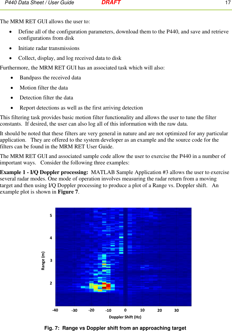 P440 Data Sheet / User Guide   DRAFT    17         The MRM RET GUI allows the user to:   Define all of the configuration parameters, download them to the P440, and save and retrieve configurations from disk  Initiate radar transmissions  Collect, display, and log received data to disk Furthermore, the MRM RET GUI has an associated task which will also:  Bandpass the received data  Motion filter the data  Detection filter the data  Report detections as well as the first arriving detection This filtering task provides basic motion filter functionality and allows the user to tune the filter constants.  If desired, the user can also log all of this information with the raw data.   It should be noted that these filters are very general in nature and are not optimized for any particular application.   They are offered to the system developer as an example and the source code for the filters can be found in the MRM RET User Guide. The MRM RET GUI and associated sample code allow the user to exercise the P440 in a number of important ways.   Consider the following three examples: Example 1 - I/Q Doppler processing:  MATLAB Sample Application #3 allows the user to exercise several radar modes. One mode of operation involves measuring the radar return from a moving target and then using I/Q Doppler processing to produce a plot of a Range vs. Doppler shift.   An example plot is shown in Figure 7.   Fig. 7:  Range vs Doppler shift from an approaching target   25-30-4043Range (m)20-20 -10 300Doppler Shift (Hz)10