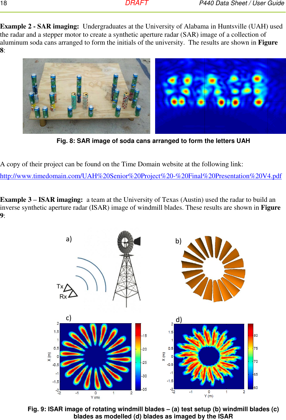 18   DRAFT P440 Data Sheet / User Guide  Example 2 - SAR imaging:  Undergraduates at the University of Alabama in Huntsville (UAH) used the radar and a stepper motor to create a synthetic aperture radar (SAR) image of a collection of aluminum soda cans arranged to form the initials of the university.  The results are shown in Figure 8:  Fig. 8: SAR image of soda cans arranged to form the letters UAH  A copy of their project can be found on the Time Domain website at the following link: http://www.timedomain.com/UAH%20Senior%20Project%20-%20Final%20Presentation%20V4.pdf  Example 3 – ISAR imaging:  a team at the University of Texas (Austin) used the radar to build an inverse synthetic aperture radar (ISAR) image of windmill blades. These results are shown in Figure 9:  Fig. 9: ISAR image of rotating windmill blades – (a) test setup (b) windmill blades (c) blades as modelled (d) blades as imaged by the ISAR    a) b)c) d)