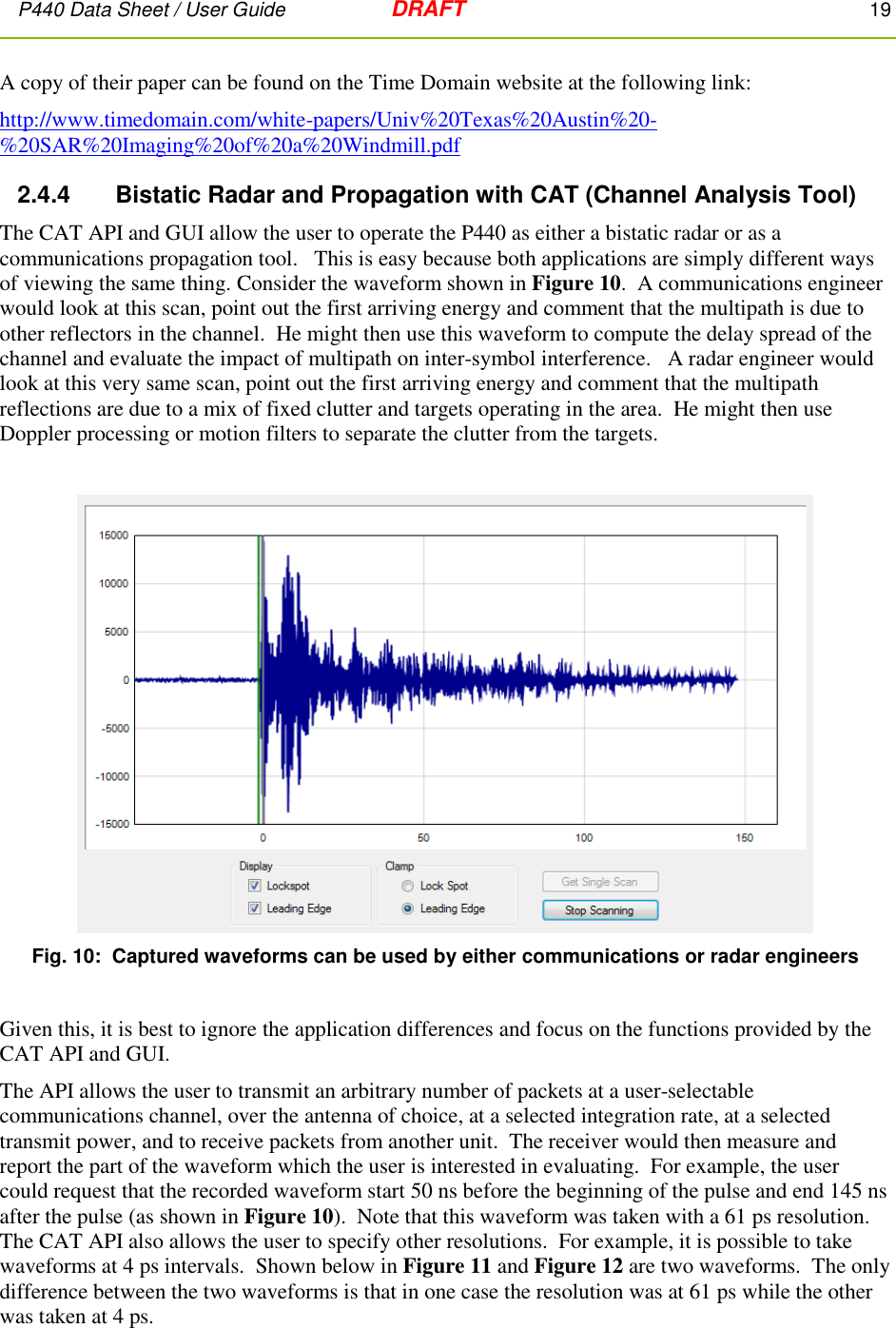 P440 Data Sheet / User Guide   DRAFT    19         A copy of their paper can be found on the Time Domain website at the following link: http://www.timedomain.com/white-papers/Univ%20Texas%20Austin%20-%20SAR%20Imaging%20of%20a%20Windmill.pdf 2.4.4      Bistatic Radar and Propagation with CAT (Channel Analysis Tool) The CAT API and GUI allow the user to operate the P440 as either a bistatic radar or as a communications propagation tool.   This is easy because both applications are simply different ways of viewing the same thing. Consider the waveform shown in Figure 10.  A communications engineer would look at this scan, point out the first arriving energy and comment that the multipath is due to other reflectors in the channel.  He might then use this waveform to compute the delay spread of the channel and evaluate the impact of multipath on inter-symbol interference.   A radar engineer would look at this very same scan, point out the first arriving energy and comment that the multipath reflections are due to a mix of fixed clutter and targets operating in the area.  He might then use Doppler processing or motion filters to separate the clutter from the targets.      Fig. 10:  Captured waveforms can be used by either communications or radar engineers  Given this, it is best to ignore the application differences and focus on the functions provided by the CAT API and GUI. The API allows the user to transmit an arbitrary number of packets at a user-selectable communications channel, over the antenna of choice, at a selected integration rate, at a selected transmit power, and to receive packets from another unit.  The receiver would then measure and report the part of the waveform which the user is interested in evaluating.  For example, the user could request that the recorded waveform start 50 ns before the beginning of the pulse and end 145 ns after the pulse (as shown in Figure 10).  Note that this waveform was taken with a 61 ps resolution.  The CAT API also allows the user to specify other resolutions.  For example, it is possible to take waveforms at 4 ps intervals.  Shown below in Figure 11 and Figure 12 are two waveforms.  The only difference between the two waveforms is that in one case the resolution was at 61 ps while the other was taken at 4 ps.  