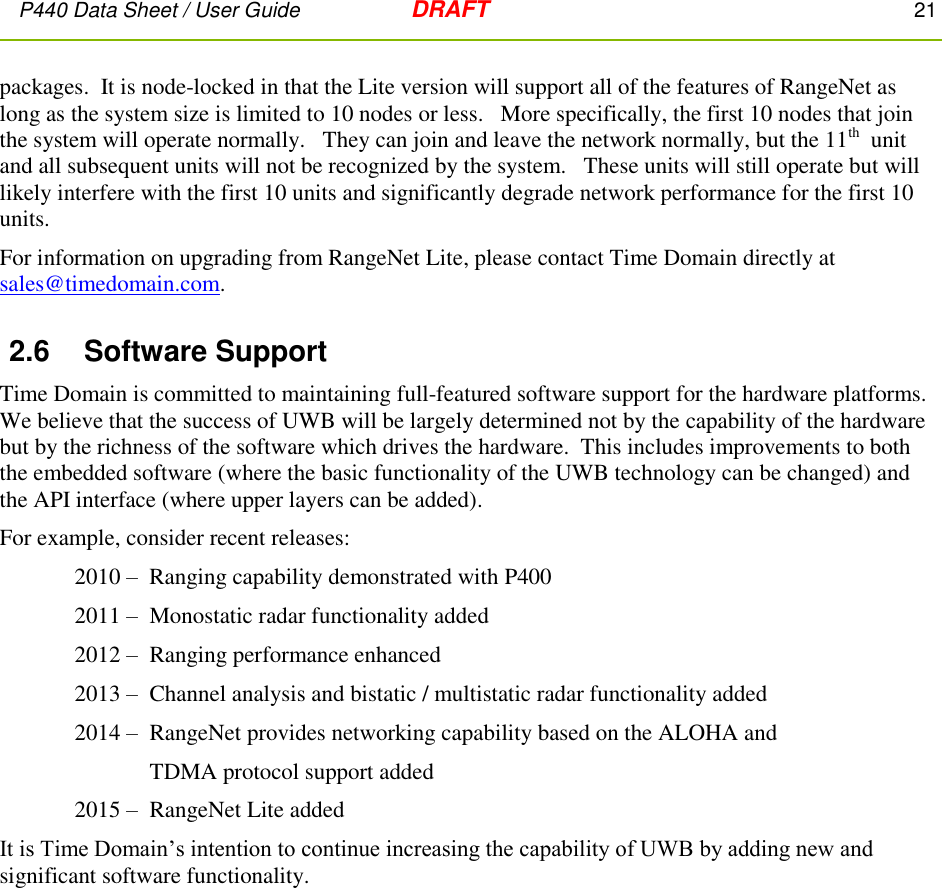 P440 Data Sheet / User Guide   DRAFT    21         packages.  It is node-locked in that the Lite version will support all of the features of RangeNet as long as the system size is limited to 10 nodes or less.   More specifically, the first 10 nodes that join the system will operate normally.   They can join and leave the network normally, but the 11th  unit and all subsequent units will not be recognized by the system.   These units will still operate but will likely interfere with the first 10 units and significantly degrade network performance for the first 10 units. For information on upgrading from RangeNet Lite, please contact Time Domain directly at sales@timedomain.com. 2.6  Software Support Time Domain is committed to maintaining full-featured software support for the hardware platforms.  We believe that the success of UWB will be largely determined not by the capability of the hardware but by the richness of the software which drives the hardware.  This includes improvements to both the embedded software (where the basic functionality of the UWB technology can be changed) and the API interface (where upper layers can be added). For example, consider recent releases: 2010 –  Ranging capability demonstrated with P400 2011 –  Monostatic radar functionality added 2012 –  Ranging performance enhanced 2013 –  Channel analysis and bistatic / multistatic radar functionality added 2014 –   RangeNet provides networking capability based on the ALOHA and   TDMA protocol support added 2015 –  RangeNet Lite added It is Time Domain’s intention to continue increasing the capability of UWB by adding new and significant software functionality.   