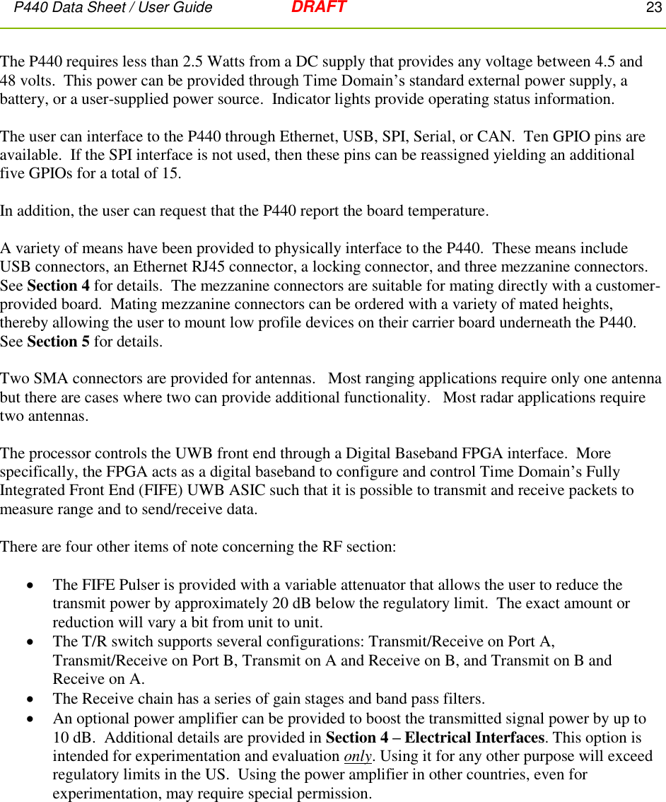P440 Data Sheet / User Guide   DRAFT    23         The P440 requires less than 2.5 Watts from a DC supply that provides any voltage between 4.5 and 48 volts.  This power can be provided through Time Domain’s standard external power supply, a battery, or a user-supplied power source.  Indicator lights provide operating status information.  The user can interface to the P440 through Ethernet, USB, SPI, Serial, or CAN.  Ten GPIO pins are available.  If the SPI interface is not used, then these pins can be reassigned yielding an additional five GPIOs for a total of 15.  In addition, the user can request that the P440 report the board temperature.   A variety of means have been provided to physically interface to the P440.  These means include USB connectors, an Ethernet RJ45 connector, a locking connector, and three mezzanine connectors.  See Section 4 for details.  The mezzanine connectors are suitable for mating directly with a customer-provided board.  Mating mezzanine connectors can be ordered with a variety of mated heights, thereby allowing the user to mount low profile devices on their carrier board underneath the P440.  See Section 5 for details.     Two SMA connectors are provided for antennas.   Most ranging applications require only one antenna but there are cases where two can provide additional functionality.   Most radar applications require two antennas.  The processor controls the UWB front end through a Digital Baseband FPGA interface.  More specifically, the FPGA acts as a digital baseband to configure and control Time Domain’s Fully Integrated Front End (FIFE) UWB ASIC such that it is possible to transmit and receive packets to measure range and to send/receive data.    There are four other items of note concerning the RF section:     The FIFE Pulser is provided with a variable attenuator that allows the user to reduce the transmit power by approximately 20 dB below the regulatory limit.  The exact amount or reduction will vary a bit from unit to unit.  The T/R switch supports several configurations: Transmit/Receive on Port A, Transmit/Receive on Port B, Transmit on A and Receive on B, and Transmit on B and Receive on A.     The Receive chain has a series of gain stages and band pass filters.   An optional power amplifier can be provided to boost the transmitted signal power by up to 10 dB.  Additional details are provided in Section 4 – Electrical Interfaces. This option is intended for experimentation and evaluation only. Using it for any other purpose will exceed regulatory limits in the US.  Using the power amplifier in other countries, even for experimentation, may require special permission.   