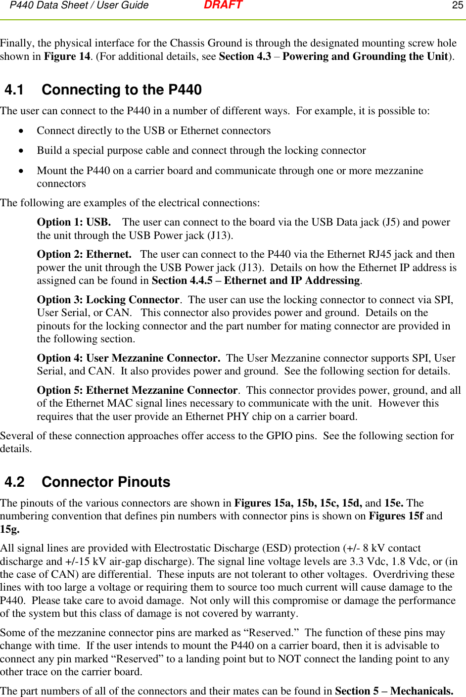 P440 Data Sheet / User Guide   DRAFT    25         Finally, the physical interface for the Chassis Ground is through the designated mounting screw hole shown in Figure 14. (For additional details, see Section 4.3 – Powering and Grounding the Unit). 4.1  Connecting to the P440 The user can connect to the P440 in a number of different ways.  For example, it is possible to:   Connect directly to the USB or Ethernet connectors  Build a special purpose cable and connect through the locking connector  Mount the P440 on a carrier board and communicate through one or more mezzanine connectors  The following are examples of the electrical connections: Option 1: USB.    The user can connect to the board via the USB Data jack (J5) and power the unit through the USB Power jack (J13). Option 2: Ethernet.   The user can connect to the P440 via the Ethernet RJ45 jack and then power the unit through the USB Power jack (J13).  Details on how the Ethernet IP address is assigned can be found in Section 4.4.5 – Ethernet and IP Addressing.   Option 3: Locking Connector.  The user can use the locking connector to connect via SPI, User Serial, or CAN.   This connector also provides power and ground.  Details on the pinouts for the locking connector and the part number for mating connector are provided in the following section.    Option 4: User Mezzanine Connector.  The User Mezzanine connector supports SPI, User Serial, and CAN.  It also provides power and ground.  See the following section for details. Option 5: Ethernet Mezzanine Connector.  This connector provides power, ground, and all of the Ethernet MAC signal lines necessary to communicate with the unit.  However this requires that the user provide an Ethernet PHY chip on a carrier board. Several of these connection approaches offer access to the GPIO pins.  See the following section for details. 4.2  Connector Pinouts The pinouts of the various connectors are shown in Figures 15a, 15b, 15c, 15d, and 15e. The numbering convention that defines pin numbers with connector pins is shown on Figures 15f and 15g. All signal lines are provided with Electrostatic Discharge (ESD) protection (+/- 8 kV contact discharge and +/-15 kV air-gap discharge). The signal line voltage levels are 3.3 Vdc, 1.8 Vdc, or (in the case of CAN) are differential.  These inputs are not tolerant to other voltages.  Overdriving these lines with too large a voltage or requiring them to source too much current will cause damage to the P440.  Please take care to avoid damage.  Not only will this compromise or damage the performance of the system but this class of damage is not covered by warranty. Some of the mezzanine connector pins are marked as “Reserved.”  The function of these pins may change with time.  If the user intends to mount the P440 on a carrier board, then it is advisable to connect any pin marked “Reserved” to a landing point but to NOT connect the landing point to any other trace on the carrier board. The part numbers of all of the connectors and their mates can be found in Section 5 – Mechanicals. 