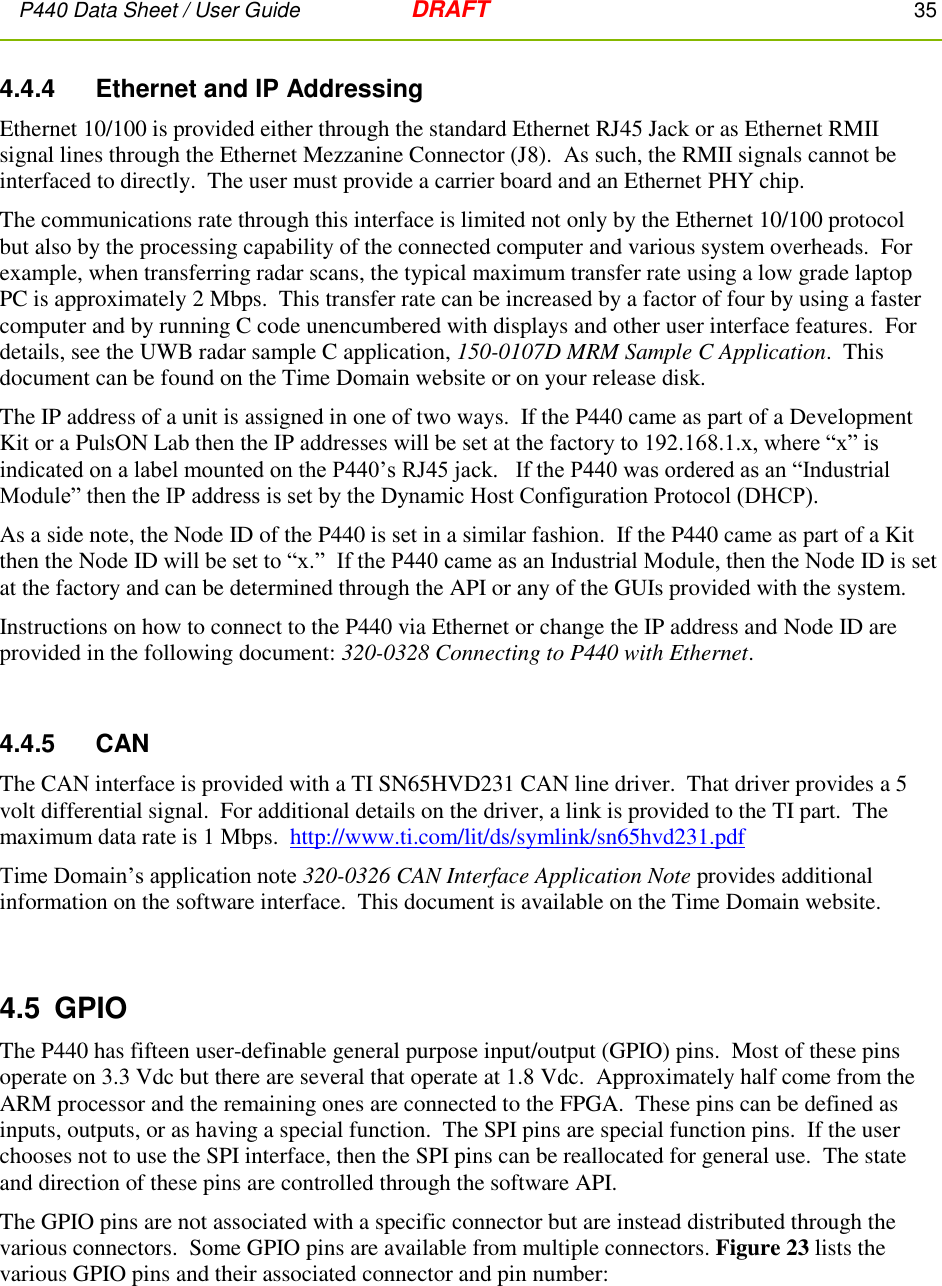 P440 Data Sheet / User Guide   DRAFT    35         4.4.4     Ethernet and IP Addressing Ethernet 10/100 is provided either through the standard Ethernet RJ45 Jack or as Ethernet RMII signal lines through the Ethernet Mezzanine Connector (J8).  As such, the RMII signals cannot be interfaced to directly.  The user must provide a carrier board and an Ethernet PHY chip. The communications rate through this interface is limited not only by the Ethernet 10/100 protocol but also by the processing capability of the connected computer and various system overheads.  For example, when transferring radar scans, the typical maximum transfer rate using a low grade laptop PC is approximately 2 Mbps.  This transfer rate can be increased by a factor of four by using a faster computer and by running C code unencumbered with displays and other user interface features.  For details, see the UWB radar sample C application, 150-0107D MRM Sample C Application.  This document can be found on the Time Domain website or on your release disk. The IP address of a unit is assigned in one of two ways.  If the P440 came as part of a Development Kit or a PulsON Lab then the IP addresses will be set at the factory to 192.168.1.x, where “x” is indicated on a label mounted on the P440’s RJ45 jack.   If the P440 was ordered as an “Industrial Module” then the IP address is set by the Dynamic Host Configuration Protocol (DHCP). As a side note, the Node ID of the P440 is set in a similar fashion.  If the P440 came as part of a Kit then the Node ID will be set to “x.”  If the P440 came as an Industrial Module, then the Node ID is set at the factory and can be determined through the API or any of the GUIs provided with the system. Instructions on how to connect to the P440 via Ethernet or change the IP address and Node ID are provided in the following document: 320-0328 Connecting to P440 with Ethernet.  4.4.5     CAN The CAN interface is provided with a TI SN65HVD231 CAN line driver.  That driver provides a 5 volt differential signal.  For additional details on the driver, a link is provided to the TI part.  The maximum data rate is 1 Mbps.  http://www.ti.com/lit/ds/symlink/sn65hvd231.pdf Time Domain’s application note 320-0326 CAN Interface Application Note provides additional information on the software interface.  This document is available on the Time Domain website.  4.5  GPIO The P440 has fifteen user-definable general purpose input/output (GPIO) pins.  Most of these pins operate on 3.3 Vdc but there are several that operate at 1.8 Vdc.  Approximately half come from the ARM processor and the remaining ones are connected to the FPGA.  These pins can be defined as inputs, outputs, or as having a special function.  The SPI pins are special function pins.  If the user chooses not to use the SPI interface, then the SPI pins can be reallocated for general use.  The state and direction of these pins are controlled through the software API.    The GPIO pins are not associated with a specific connector but are instead distributed through the various connectors.  Some GPIO pins are available from multiple connectors. Figure 23 lists the various GPIO pins and their associated connector and pin number: 