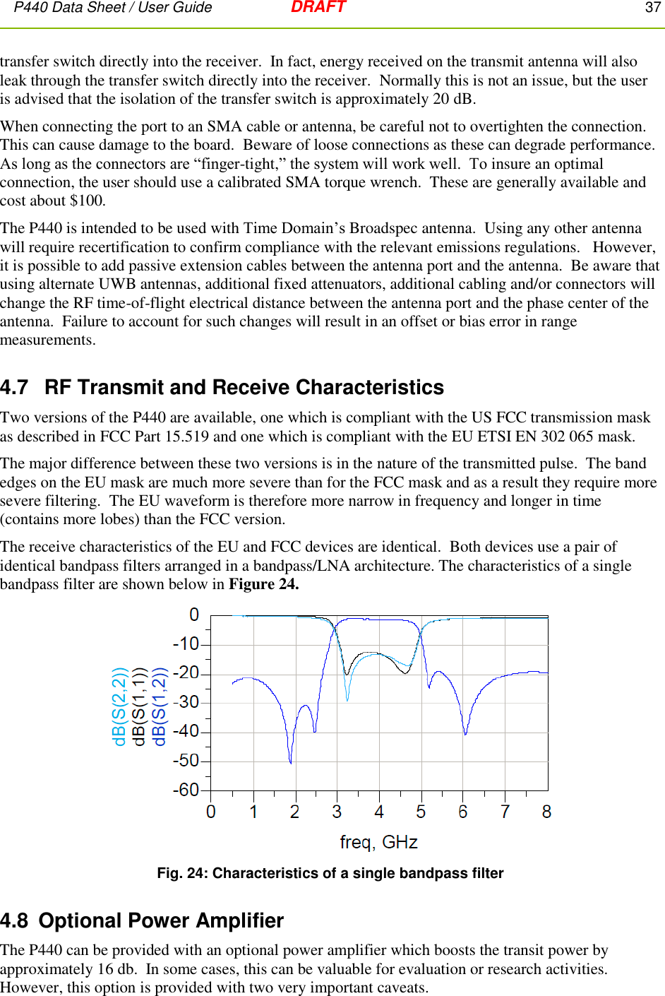 P440 Data Sheet / User Guide   DRAFT    37         transfer switch directly into the receiver.  In fact, energy received on the transmit antenna will also leak through the transfer switch directly into the receiver.  Normally this is not an issue, but the user is advised that the isolation of the transfer switch is approximately 20 dB. When connecting the port to an SMA cable or antenna, be careful not to overtighten the connection.  This can cause damage to the board.  Beware of loose connections as these can degrade performance.  As long as the connectors are “finger-tight,” the system will work well.  To insure an optimal connection, the user should use a calibrated SMA torque wrench.  These are generally available and cost about $100. The P440 is intended to be used with Time Domain’s Broadspec antenna.  Using any other antenna will require recertification to confirm compliance with the relevant emissions regulations.   However, it is possible to add passive extension cables between the antenna port and the antenna.  Be aware that using alternate UWB antennas, additional fixed attenuators, additional cabling and/or connectors will change the RF time-of-flight electrical distance between the antenna port and the phase center of the antenna.  Failure to account for such changes will result in an offset or bias error in range measurements.     4.7   RF Transmit and Receive Characteristics Two versions of the P440 are available, one which is compliant with the US FCC transmission mask as described in FCC Part 15.519 and one which is compliant with the EU ETSI EN 302 065 mask.   The major difference between these two versions is in the nature of the transmitted pulse.  The band edges on the EU mask are much more severe than for the FCC mask and as a result they require more severe filtering.  The EU waveform is therefore more narrow in frequency and longer in time (contains more lobes) than the FCC version.    The receive characteristics of the EU and FCC devices are identical.  Both devices use a pair of identical bandpass filters arranged in a bandpass/LNA architecture. The characteristics of a single bandpass filter are shown below in Figure 24.  Fig. 24: Characteristics of a single bandpass filter 4.8  Optional Power Amplifier The P440 can be provided with an optional power amplifier which boosts the transit power by approximately 16 db.  In some cases, this can be valuable for evaluation or research activities.   However, this option is provided with two very important caveats. 