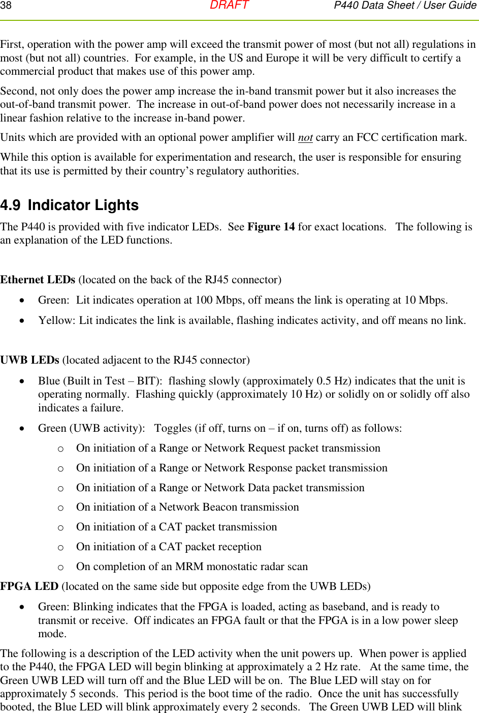 38   DRAFT P440 Data Sheet / User Guide  First, operation with the power amp will exceed the transmit power of most (but not all) regulations in most (but not all) countries.  For example, in the US and Europe it will be very difficult to certify a commercial product that makes use of this power amp.  Second, not only does the power amp increase the in-band transmit power but it also increases the out-of-band transmit power.  The increase in out-of-band power does not necessarily increase in a linear fashion relative to the increase in-band power. Units which are provided with an optional power amplifier will not carry an FCC certification mark. While this option is available for experimentation and research, the user is responsible for ensuring that its use is permitted by their country’s regulatory authorities.  4.9  Indicator Lights The P440 is provided with five indicator LEDs.  See Figure 14 for exact locations.   The following is an explanation of the LED functions.  Ethernet LEDs (located on the back of the RJ45 connector)  Green:  Lit indicates operation at 100 Mbps, off means the link is operating at 10 Mbps.  Yellow:  Lit indicates the link is available, flashing indicates activity, and off means no link.   UWB LEDs (located adjacent to the RJ45 connector)  Blue (Built in Test – BIT):  flashing slowly (approximately 0.5 Hz) indicates that the unit is operating normally.  Flashing quickly (approximately 10 Hz) or solidly on or solidly off also indicates a failure.  Green (UWB activity):   Toggles (if off, turns on – if on, turns off) as follows: o On initiation of a Range or Network Request packet transmission o On initiation of a Range or Network Response packet transmission o On initiation of a Range or Network Data packet transmission o On initiation of a Network Beacon transmission o On initiation of a CAT packet transmission o On initiation of a CAT packet reception o On completion of an MRM monostatic radar scan  FPGA LED (located on the same side but opposite edge from the UWB LEDs)  Green: Blinking indicates that the FPGA is loaded, acting as baseband, and is ready to transmit or receive.  Off indicates an FPGA fault or that the FPGA is in a low power sleep mode.  The following is a description of the LED activity when the unit powers up.  When power is applied to the P440, the FPGA LED will begin blinking at approximately a 2 Hz rate.   At the same time, the Green UWB LED will turn off and the Blue LED will be on.  The Blue LED will stay on for approximately 5 seconds.  This period is the boot time of the radio.  Once the unit has successfully booted, the Blue LED will blink approximately every 2 seconds.   The Green UWB LED will blink 