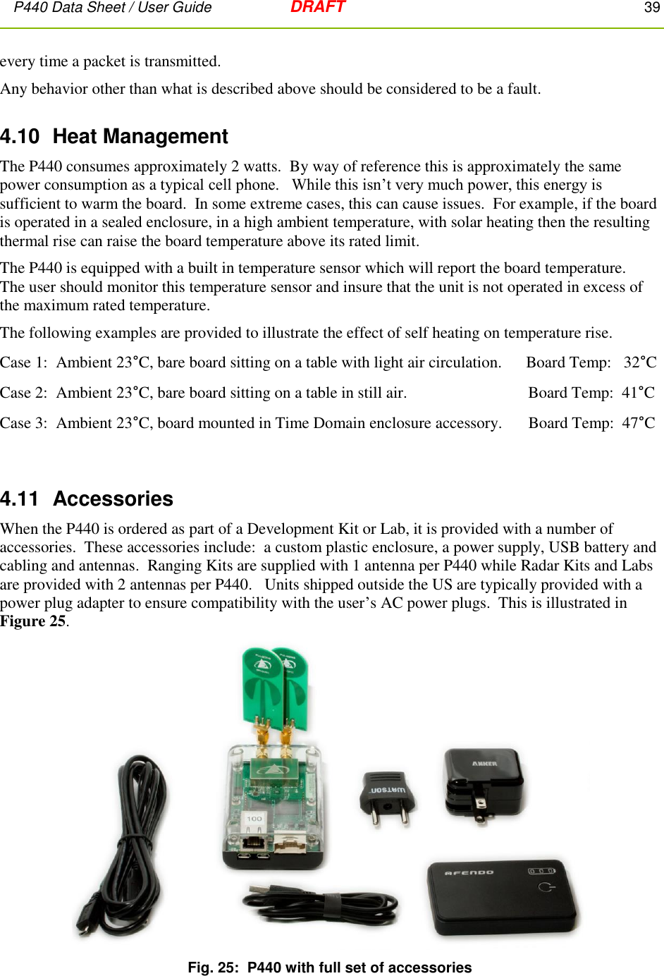 P440 Data Sheet / User Guide   DRAFT    39         every time a packet is transmitted. Any behavior other than what is described above should be considered to be a fault. 4.10  Heat Management The P440 consumes approximately 2 watts.  By way of reference this is approximately the same power consumption as a typical cell phone.   While this isn’t very much power, this energy is sufficient to warm the board.  In some extreme cases, this can cause issues.  For example, if the board is operated in a sealed enclosure, in a high ambient temperature, with solar heating then the resulting thermal rise can raise the board temperature above its rated limit. The P440 is equipped with a built in temperature sensor which will report the board temperature.   The user should monitor this temperature sensor and insure that the unit is not operated in excess of the maximum rated temperature. The following examples are provided to illustrate the effect of self heating on temperature rise. Case 1:  Ambient 23°C, bare board sitting on a table with light air circulation.      Board Temp:   32°C Case 2:  Ambient 23°C, bare board sitting on a table in still air.                 Board Temp:  41°C Case 3:  Ambient 23°C, board mounted in Time Domain enclosure accessory.  Board Temp:  47°C    4.11  Accessories When the P440 is ordered as part of a Development Kit or Lab, it is provided with a number of accessories.  These accessories include:  a custom plastic enclosure, a power supply, USB battery and cabling and antennas.  Ranging Kits are supplied with 1 antenna per P440 while Radar Kits and Labs are provided with 2 antennas per P440.   Units shipped outside the US are typically provided with a power plug adapter to ensure compatibility with the user’s AC power plugs.  This is illustrated in Figure 25.  Fig. 25:  P440 with full set of accessories 