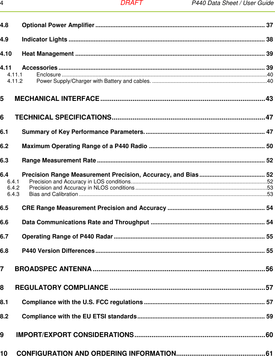 4   DRAFT P440 Data Sheet / User Guide  4.8 Optional Power Amplifier ..................................................................................................... 37 4.9 Indicator Lights ..................................................................................................................... 38 4.10 Heat Management ................................................................................................................. 39 4.11 Accessories ........................................................................................................................... 39 4.11.1  Enclosure ......................................................................................................................................40 4.11.2  Power Supply/Charger with Battery and cables. ...........................................................................40 5 MECHANICAL INTERFACE ....................................................................................... 43 6      TECHNICAL SPECIFICATIONS ................................................................................. 47 6.1 Summary of Key Performance Parameters. ....................................................................... 47 6.2 Maximum Operating Range of a P440 Radio ..................................................................... 50 6.3 Range Measurement Rate .................................................................................................... 52 6.4 Precision Range Measurement Precision, Accuracy, and Bias ....................................... 52 6.4.1  Precision and Accuracy in LOS conditions. ........................................................................................52 6.4.2  Precision and Accuracy in NLOS conditions ......................................................................................53 6.4.3  Bias and Calibration ...........................................................................................................................53 6.5 CRE Range Measurement Precision and Accuracy .......................................................... 54 6.6 Data Communications Rate and Throughput .................................................................... 54 6.7 Operating Range of P440 Radar .......................................................................................... 55 6.8 P440 Version Differences ..................................................................................................... 55 7 BROADSPEC ANTENNA ........................................................................................... 56 8      REGULATORY COMPLIANCE .................................................................................. 57 8.1 Compliance with the U.S. FCC regulations ........................................................................ 57 8.2 Compliance with the EU ETSI standards ............................................................................ 59 9   IMPORT/EXPORT CONSIDERATIONS ..................................................................... 60 10  CONFIGURATION AND ORDERING INFORMATION ............................................... 61 