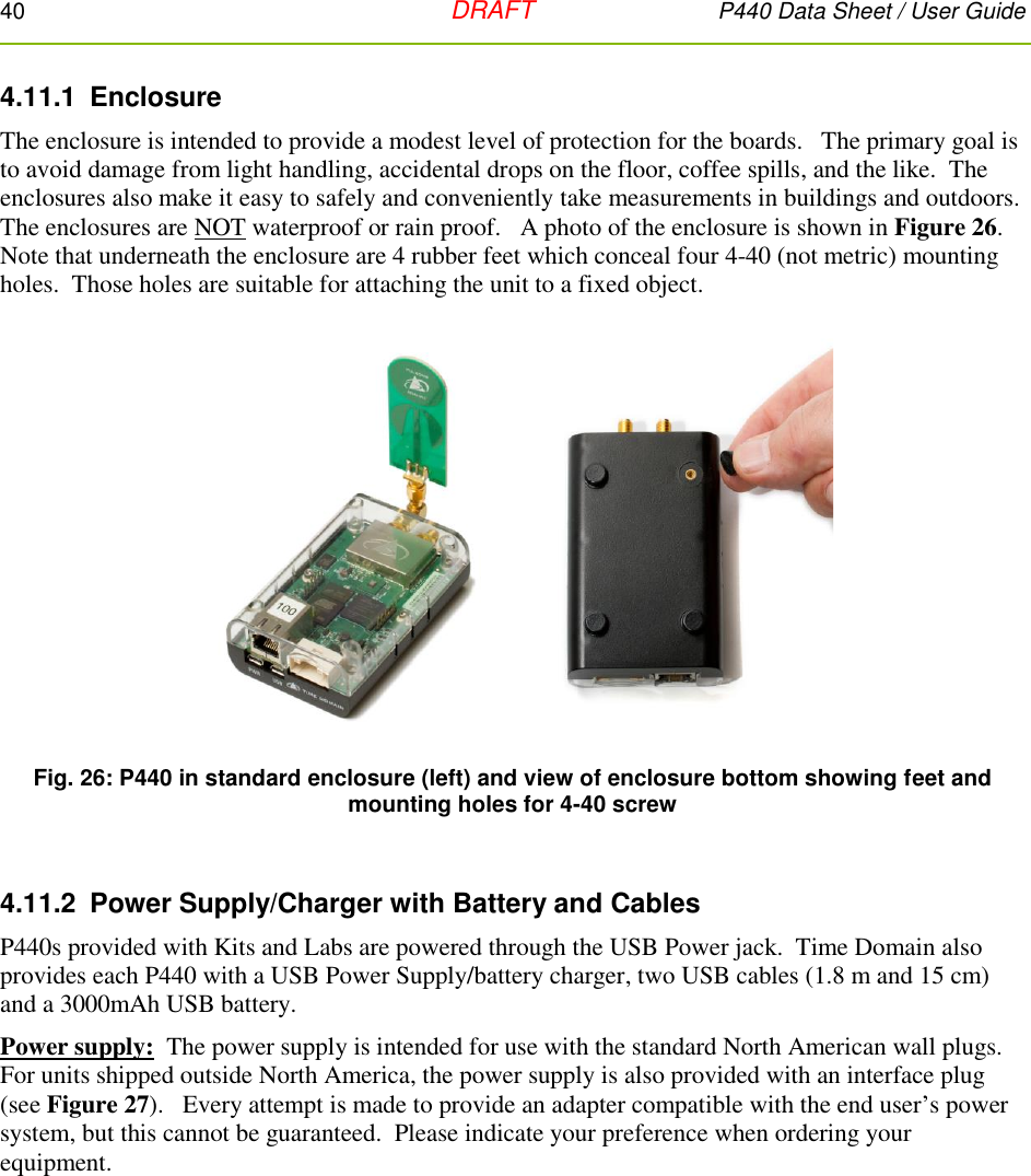 40   DRAFT P440 Data Sheet / User Guide  4.11.1  Enclosure The enclosure is intended to provide a modest level of protection for the boards.   The primary goal is to avoid damage from light handling, accidental drops on the floor, coffee spills, and the like.  The enclosures also make it easy to safely and conveniently take measurements in buildings and outdoors.  The enclosures are NOT waterproof or rain proof.   A photo of the enclosure is shown in Figure 26.   Note that underneath the enclosure are 4 rubber feet which conceal four 4-40 (not metric) mounting holes.  Those holes are suitable for attaching the unit to a fixed object.  Fig. 26: P440 in standard enclosure (left) and view of enclosure bottom showing feet and mounting holes for 4-40 screw  4.11.2  Power Supply/Charger with Battery and Cables P440s provided with Kits and Labs are powered through the USB Power jack.  Time Domain also provides each P440 with a USB Power Supply/battery charger, two USB cables (1.8 m and 15 cm) and a 3000mAh USB battery.    Power supply:  The power supply is intended for use with the standard North American wall plugs.  For units shipped outside North America, the power supply is also provided with an interface plug (see Figure 27).   Every attempt is made to provide an adapter compatible with the end user’s power system, but this cannot be guaranteed.  Please indicate your preference when ordering your equipment. 