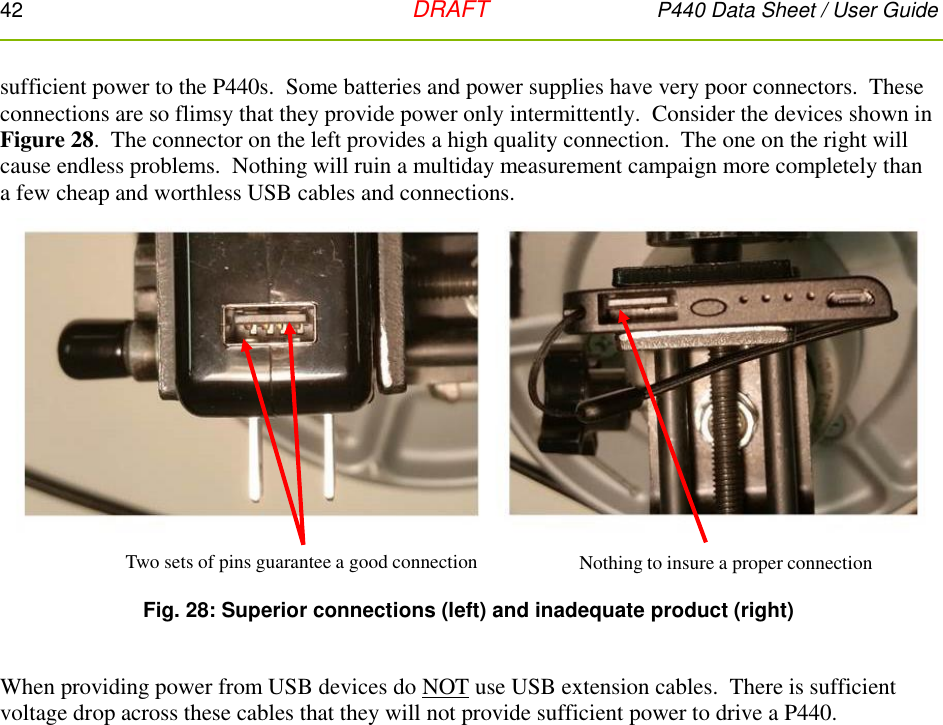 42   DRAFT P440 Data Sheet / User Guide  sufficient power to the P440s.  Some batteries and power supplies have very poor connectors.  These connections are so flimsy that they provide power only intermittently.  Consider the devices shown in Figure 28.  The connector on the left provides a high quality connection.  The one on the right will cause endless problems.  Nothing will ruin a multiday measurement campaign more completely than a few cheap and worthless USB cables and connections.   Fig. 28: Superior connections (left) and inadequate product (right)  When providing power from USB devices do NOT use USB extension cables.  There is sufficient voltage drop across these cables that they will not provide sufficient power to drive a P440.    Two sets of pins guarantee a good connection Nothing to insure a proper connection