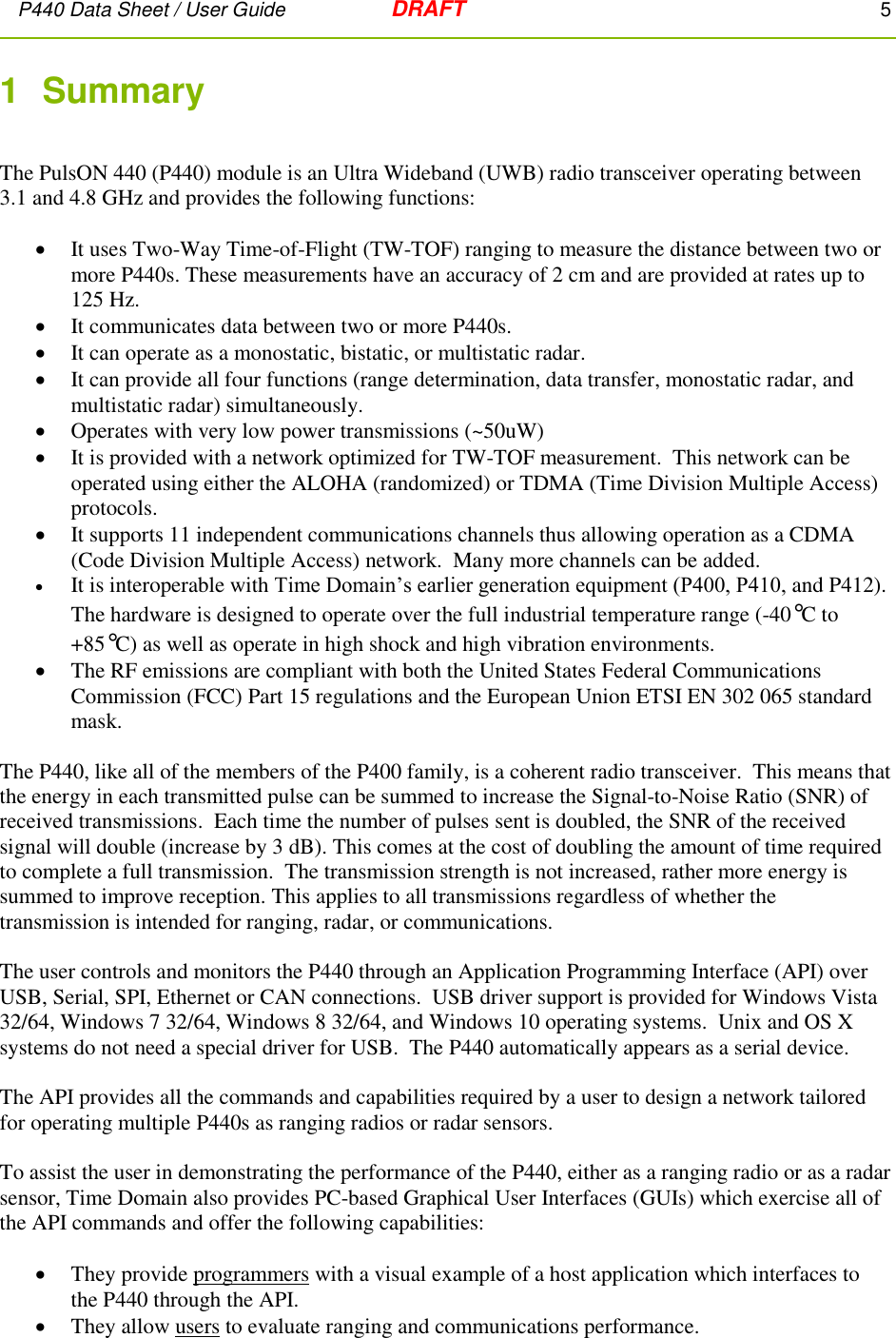 P440 Data Sheet / User Guide   DRAFT    5         1  Summary   The PulsON 440 (P440) module is an Ultra Wideband (UWB) radio transceiver operating between 3.1 and 4.8 GHz and provides the following functions:   It uses Two-Way Time-of-Flight (TW-TOF) ranging to measure the distance between two or more P440s. These measurements have an accuracy of 2 cm and are provided at rates up to 125 Hz.  It communicates data between two or more P440s.  It can operate as a monostatic, bistatic, or multistatic radar.  It can provide all four functions (range determination, data transfer, monostatic radar, and multistatic radar) simultaneously.    Operates with very low power transmissions (~50uW)  It is provided with a network optimized for TW-TOF measurement.  This network can be operated using either the ALOHA (randomized) or TDMA (Time Division Multiple Access) protocols.  It supports 11 independent communications channels thus allowing operation as a CDMA (Code Division Multiple Access) network.  Many more channels can be added.  It is interoperable with Time Domain’s earlier generation equipment (P400, P410, and P412). The hardware is designed to operate over the full industrial temperature range (-40°C to +85°C) as well as operate in high shock and high vibration environments.     The RF emissions are compliant with both the United States Federal Communications Commission (FCC) Part 15 regulations and the European Union ETSI EN 302 065 standard mask.  The P440, like all of the members of the P400 family, is a coherent radio transceiver.  This means that the energy in each transmitted pulse can be summed to increase the Signal-to-Noise Ratio (SNR) of received transmissions.  Each time the number of pulses sent is doubled, the SNR of the received signal will double (increase by 3 dB). This comes at the cost of doubling the amount of time required to complete a full transmission.  The transmission strength is not increased, rather more energy is summed to improve reception. This applies to all transmissions regardless of whether the transmission is intended for ranging, radar, or communications.  The user controls and monitors the P440 through an Application Programming Interface (API) over USB, Serial, SPI, Ethernet or CAN connections.  USB driver support is provided for Windows Vista 32/64, Windows 7 32/64, Windows 8 32/64, and Windows 10 operating systems.  Unix and OS X systems do not need a special driver for USB.  The P440 automatically appears as a serial device.  The API provides all the commands and capabilities required by a user to design a network tailored for operating multiple P440s as ranging radios or radar sensors.    To assist the user in demonstrating the performance of the P440, either as a ranging radio or as a radar sensor, Time Domain also provides PC-based Graphical User Interfaces (GUIs) which exercise all of the API commands and offer the following capabilities:   They provide programmers with a visual example of a host application which interfaces to the P440 through the API.  They allow users to evaluate ranging and communications performance. 