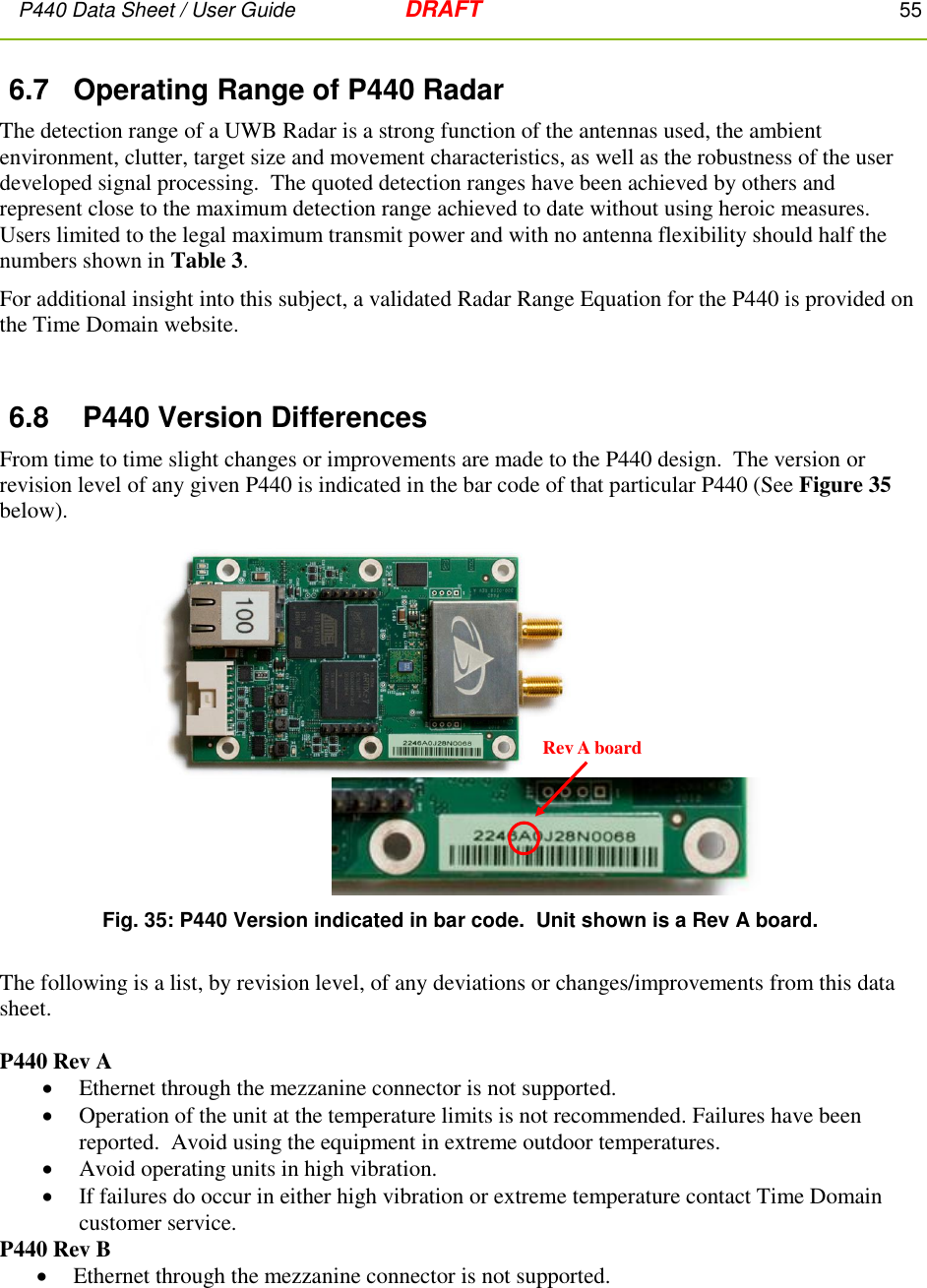 P440 Data Sheet / User Guide   DRAFT    55         6.7  Operating Range of P440 Radar The detection range of a UWB Radar is a strong function of the antennas used, the ambient environment, clutter, target size and movement characteristics, as well as the robustness of the user developed signal processing.  The quoted detection ranges have been achieved by others and represent close to the maximum detection range achieved to date without using heroic measures.  Users limited to the legal maximum transmit power and with no antenna flexibility should half the numbers shown in Table 3. For additional insight into this subject, a validated Radar Range Equation for the P440 is provided on the Time Domain website.  6.8  P440 Version Differences From time to time slight changes or improvements are made to the P440 design.  The version or revision level of any given P440 is indicated in the bar code of that particular P440 (See Figure 35 below).  Fig. 35: P440 Version indicated in bar code.  Unit shown is a Rev A board.  The following is a list, by revision level, of any deviations or changes/improvements from this data sheet.  P440 Rev A  Ethernet through the mezzanine connector is not supported.  Operation of the unit at the temperature limits is not recommended. Failures have been reported.  Avoid using the equipment in extreme outdoor temperatures.  Avoid operating units in high vibration.  If failures do occur in either high vibration or extreme temperature contact Time Domain customer service. P440 Rev B  Ethernet through the mezzanine connector is not supported. Rev A board