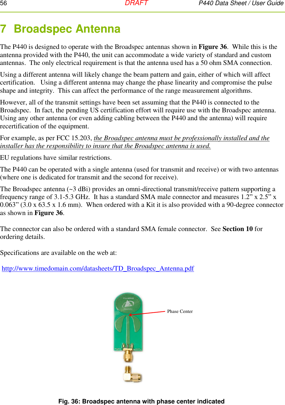 56   DRAFT P440 Data Sheet / User Guide  7  Broadspec Antenna The P440 is designed to operate with the Broadspec antennas shown in Figure 36.  While this is the antenna provided with the P440, the unit can accommodate a wide variety of standard and custom antennas.  The only electrical requirement is that the antenna used has a 50 ohm SMA connection. Using a different antenna will likely change the beam pattern and gain, either of which will affect certification.   Using a different antenna may change the phase linearity and compromise the pulse shape and integrity.  This can affect the performance of the range measurement algorithms.   However, all of the transmit settings have been set assuming that the P440 is connected to the Broadspec.  In fact, the pending US certification effort will require use with the Broadspec antenna. Using any other antenna (or even adding cabling between the P440 and the antenna) will require recertification of the equipment.    For example, as per FCC 15.203, the Broadspec antenna must be professionally installed and the installer has the responsibility to insure that the Broadspec antenna is used.   EU regulations have similar restrictions. The P440 can be operated with a single antenna (used for transmit and receive) or with two antennas (where one is dedicated for transmit and the second for receive). The Broadspec antenna (~3 dBi) provides an omni-directional transmit/receive pattern supporting a frequency range of 3.1-5.3 GHz.  It has a standard SMA male connector and measures 1.2” x 2.5” x 0.063” (3.0 x 63.5 x 1.6 mm).  When ordered with a Kit it is also provided with a 90-degree connector as shown in Figure 36.  The connector can also be ordered with a standard SMA female connector.  See Section 10 for ordering details.  Specifications are available on the web at:   http://www.timedomain.com/datasheets/TD_Broadspec_Antenna.pdf   Fig. 36: Broadspec antenna with phase center indicated  Phase Center