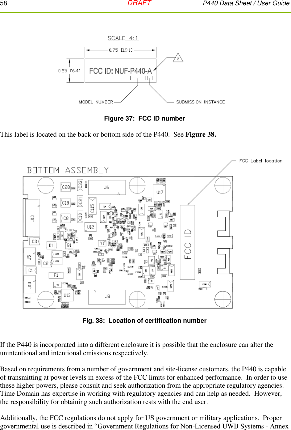 58   DRAFT P440 Data Sheet / User Guide   Figure 37:  FCC ID number  This label is located on the back or bottom side of the P440.  See Figure 38.    Fig. 38:  Location of certification number   If the P440 is incorporated into a different enclosure it is possible that the enclosure can alter the unintentional and intentional emissions respectively.    Based on requirements from a number of government and site-license customers, the P440 is capable of transmitting at power levels in excess of the FCC limits for enhanced performance.  In order to use these higher powers, please consult and seek authorization from the appropriate regulatory agencies.  Time Domain has expertise in working with regulatory agencies and can help as needed.  However, the responsibility for obtaining such authorization rests with the end user.  Additionally, the FCC regulations do not apply for US government or military applications.  Proper governmental use is described in “Government Regulations for Non-Licensed UWB Systems - Annex 