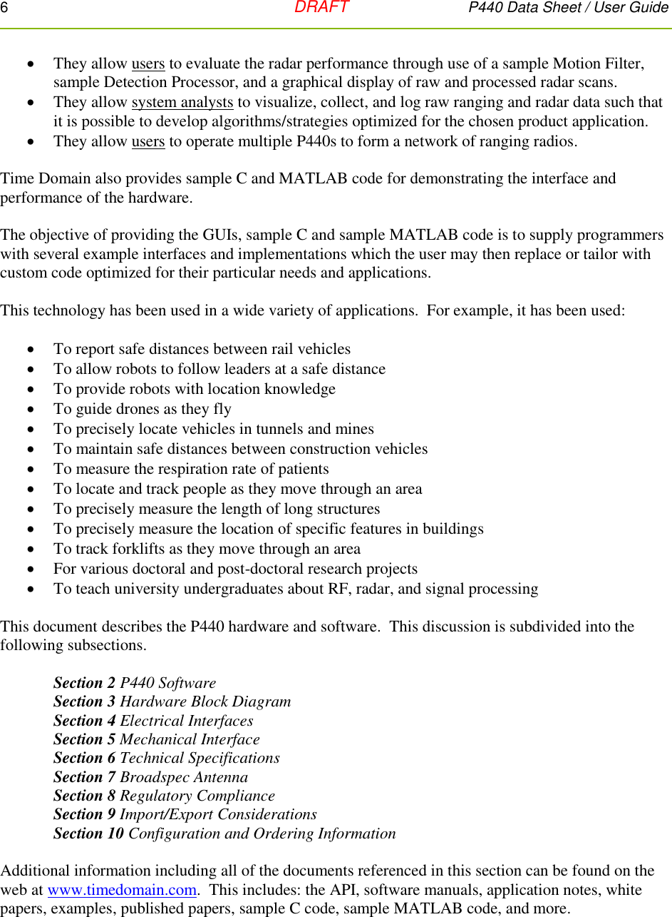 6   DRAFT P440 Data Sheet / User Guide   They allow users to evaluate the radar performance through use of a sample Motion Filter, sample Detection Processor, and a graphical display of raw and processed radar scans.  They allow system analysts to visualize, collect, and log raw ranging and radar data such that it is possible to develop algorithms/strategies optimized for the chosen product application.  They allow users to operate multiple P440s to form a network of ranging radios.  Time Domain also provides sample C and MATLAB code for demonstrating the interface and performance of the hardware.  The objective of providing the GUIs, sample C and sample MATLAB code is to supply programmers with several example interfaces and implementations which the user may then replace or tailor with custom code optimized for their particular needs and applications.    This technology has been used in a wide variety of applications.  For example, it has been used:    To report safe distances between rail vehicles  To allow robots to follow leaders at a safe distance  To provide robots with location knowledge  To guide drones as they fly  To precisely locate vehicles in tunnels and mines  To maintain safe distances between construction vehicles  To measure the respiration rate of patients  To locate and track people as they move through an area  To precisely measure the length of long structures  To precisely measure the location of specific features in buildings  To track forklifts as they move through an area  For various doctoral and post-doctoral research projects  To teach university undergraduates about RF, radar, and signal processing    This document describes the P440 hardware and software.  This discussion is subdivided into the following subsections.    Section 2 P440 Software Section 3 Hardware Block Diagram Section 4 Electrical Interfaces Section 5 Mechanical Interface Section 6 Technical Specifications Section 7 Broadspec Antenna Section 8 Regulatory Compliance Section 9 Import/Export Considerations Section 10 Configuration and Ordering Information  Additional information including all of the documents referenced in this section can be found on the web at www.timedomain.com.  This includes: the API, software manuals, application notes, white papers, examples, published papers, sample C code, sample MATLAB code, and more.  