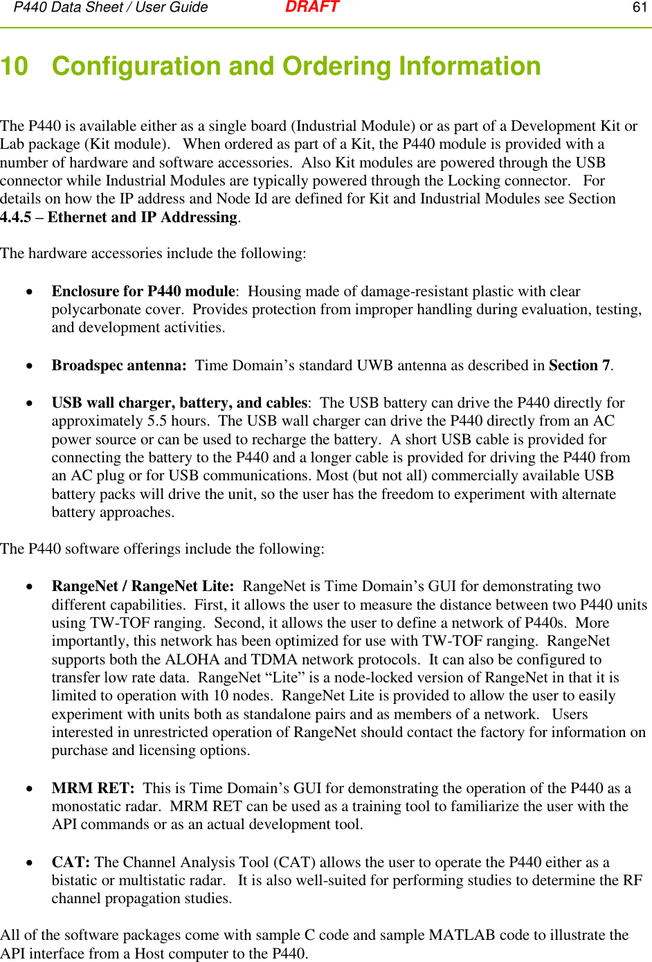 P440 Data Sheet / User Guide   DRAFT    61         10   Configuration and Ordering Information  The P440 is available either as a single board (Industrial Module) or as part of a Development Kit or Lab package (Kit module).   When ordered as part of a Kit, the P440 module is provided with a number of hardware and software accessories.  Also Kit modules are powered through the USB connector while Industrial Modules are typically powered through the Locking connector.   For details on how the IP address and Node Id are defined for Kit and Industrial Modules see Section 4.4.5 – Ethernet and IP Addressing.  The hardware accessories include the following:   Enclosure for P440 module:  Housing made of damage-resistant plastic with clear polycarbonate cover.  Provides protection from improper handling during evaluation, testing, and development activities.    Broadspec antenna:  Time Domain’s standard UWB antenna as described in Section 7.   USB wall charger, battery, and cables:  The USB battery can drive the P440 directly for approximately 5.5 hours.  The USB wall charger can drive the P440 directly from an AC power source or can be used to recharge the battery.  A short USB cable is provided for connecting the battery to the P440 and a longer cable is provided for driving the P440 from an AC plug or for USB communications. Most (but not all) commercially available USB battery packs will drive the unit, so the user has the freedom to experiment with alternate battery approaches.  The P440 software offerings include the following:    RangeNet / RangeNet Lite:  RangeNet is Time Domain’s GUI for demonstrating two different capabilities.  First, it allows the user to measure the distance between two P440 units using TW-TOF ranging.  Second, it allows the user to define a network of P440s.  More importantly, this network has been optimized for use with TW-TOF ranging.  RangeNet supports both the ALOHA and TDMA network protocols.  It can also be configured to transfer low rate data.  RangeNet “Lite” is a node-locked version of RangeNet in that it is limited to operation with 10 nodes.  RangeNet Lite is provided to allow the user to easily experiment with units both as standalone pairs and as members of a network.   Users interested in unrestricted operation of RangeNet should contact the factory for information on purchase and licensing options.    MRM RET:  This is Time Domain’s GUI for demonstrating the operation of the P440 as a monostatic radar.  MRM RET can be used as a training tool to familiarize the user with the API commands or as an actual development tool.     CAT: The Channel Analysis Tool (CAT) allows the user to operate the P440 either as a bistatic or multistatic radar.   It is also well-suited for performing studies to determine the RF channel propagation studies.   All of the software packages come with sample C code and sample MATLAB code to illustrate the API interface from a Host computer to the P440.  