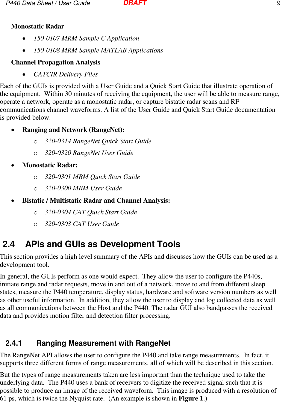 P440 Data Sheet / User Guide   DRAFT    9         Monostatic Radar  150-0107 MRM Sample C Application  150-0108 MRM Sample MATLAB Applications Channel Propagation Analysis  CATCIR Delivery Files Each of the GUIs is provided with a User Guide and a Quick Start Guide that illustrate operation of the equipment.  Within 30 minutes of receiving the equipment, the user will be able to measure range, operate a network, operate as a monostatic radar, or capture bistatic radar scans and RF communications channel waveforms. A list of the User Guide and Quick Start Guide documentation is provided below:  Ranging and Network (RangeNet):  o 320-0314 RangeNet Quick Start Guide o 320-0320 RangeNet User Guide  Monostatic Radar:   o 320-0301 MRM Quick Start Guide o 320-0300 MRM User Guide  Bistatic / Multistatic Radar and Channel Analysis:   o 320-0304 CAT Quick Start Guide o 320-0303 CAT User Guide 2.4  APIs and GUIs as Development Tools This section provides a high level summary of the APIs and discusses how the GUIs can be used as a development tool. In general, the GUIs perform as one would expect.  They allow the user to configure the P440s, initiate range and radar requests, move in and out of a network, move to and from different sleep states, measure the P440 temperature, display status, hardware and software version numbers as well as other useful information.  In addition, they allow the user to display and log collected data as well as all communications between the Host and the P440. The radar GUI also bandpasses the received data and provides motion filter and detection filter processing.  2.4.1      Ranging Measurement with RangeNet The RangeNet API allows the user to configure the P440 and take range measurements.  In fact, it supports three different forms of range measurements, all of which will be described in this section.  But the types of range measurements taken are less important than the technique used to take the underlying data.  The P440 uses a bank of receivers to digitize the received signal such that it is possible to produce an image of the received waveform.  This image is produced with a resolution of 61 ps, which is twice the Nyquist rate.  (An example is shown in Figure 1.)  