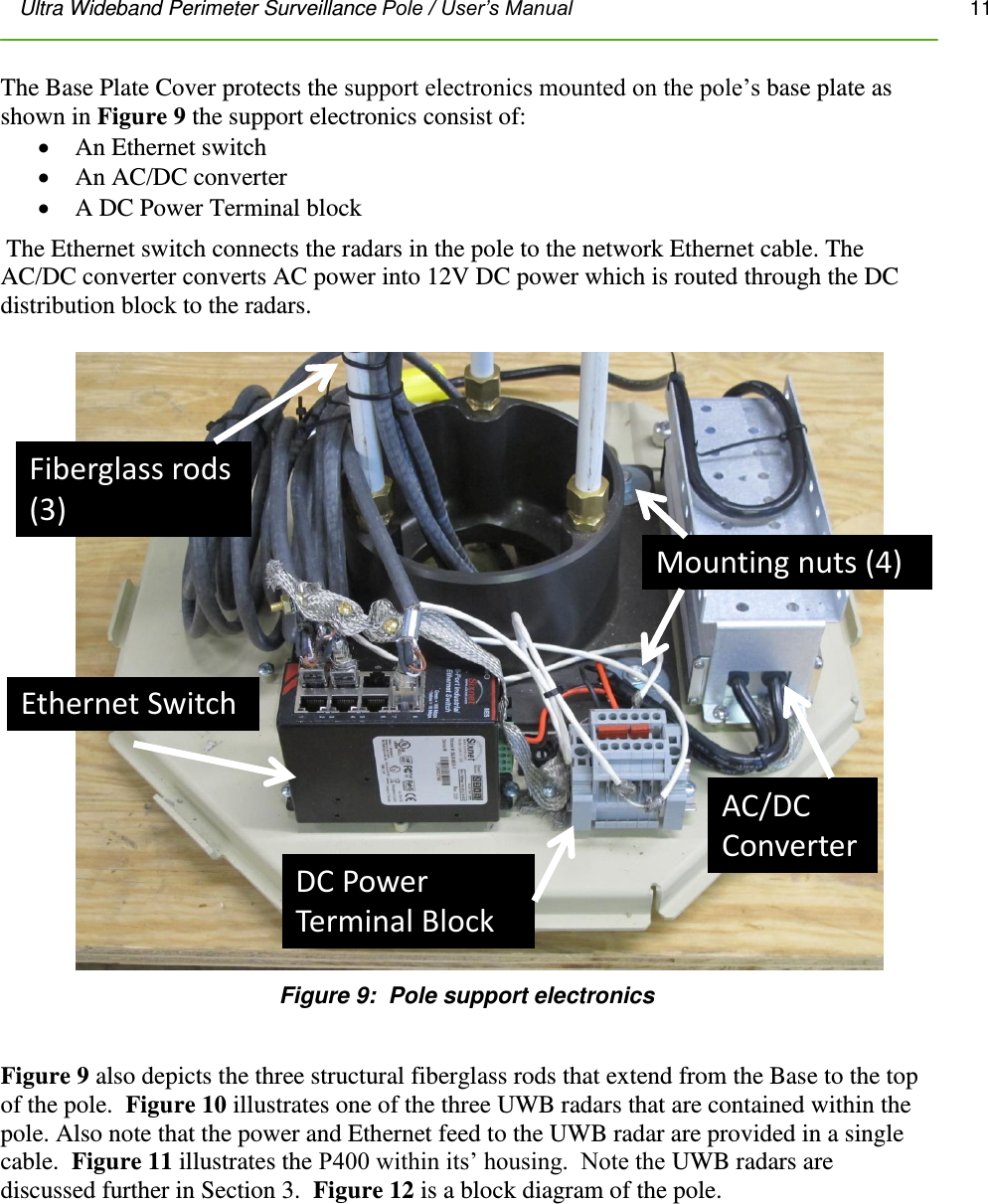 Ultra Wideband Perimeter Surveillance Pole / User’s Manual       11         The Base Plate Cover protects the support electronics mounted on the pole’s base plate as shown in Figure 9 the support electronics consist of:  An Ethernet switch  An AC/DC converter  A DC Power Terminal block  The Ethernet switch connects the radars in the pole to the network Ethernet cable. The AC/DC converter converts AC power into 12V DC power which is routed through the DC distribution block to the radars. Ethernet SwitchDC Power Terminal BlockAC/DC ConverterFiberglass rods (3)Mounting nuts (4) Figure 9:  Pole support electronics  Figure 9 also depicts the three structural fiberglass rods that extend from the Base to the top of the pole.  Figure 10 illustrates one of the three UWB radars that are contained within the pole. Also note that the power and Ethernet feed to the UWB radar are provided in a single cable.  Figure 11 illustrates the P400 within its’ housing.  Note the UWB radars are discussed further in Section 3.  Figure 12 is a block diagram of the pole. 