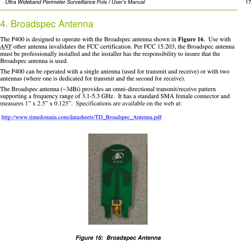 Ultra Wideband Perimeter Surveillance Pole / User’s Manual       17         4. Broadspec Antenna The P400 is designed to operate with the Broadspec antenna shown in Figure 16.  Use with ANY other antenna invalidates the FCC certification. Per FCC 15.203, the Broadspec antenna must be professionally installed and the installer has the responsibility to insure that the Broadspec antenna is used. The P400 can be operated with a single antenna (used for transmit and receive) or with two antennas (where one is dedicated for transmit and the second for receive). The Broadspec antenna (~3dBi) provides an omni-directional transmit/receive pattern supporting a frequency range of 3.1-5.3 GHz.  It has a standard SMA female connector and measures 1” x 2.5” x 0.125”.  Specifications are available on the web at:   http://www.timedomain.com/datasheets/TD_Broadspec_Antenna.pdf     Figure 16:  Broadspec Antenna                 