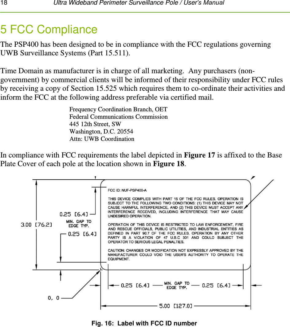 18   Ultra Wideband Perimeter Surveillance Pole / User’s Manual  5 FCC Compliance The PSP400 has been designed to be in compliance with the FCC regulations governing UWB Surveillance Systems (Part 15.511).  Time Domain as manufacturer is in charge of all marketing.  Any purchasers (non-government) by commercial clients will be informed of their responsibility under FCC rules by receiving a copy of Section 15.525 which requires them to co-ordinate their activities and inform the FCC at the following address preferable via certified mail. Frequency Coordination Branch, OET  Federal Communications Commission  445 12th Street, SW  Washington, D.C. 20554  Attn: UWB Coordination     In compliance with FCC requirements the label depicted in Figure 17 is affixed to the Base Plate Cover of each pole at the location shown in Figure 18.   Fig. 16:  Label with FCC ID number   