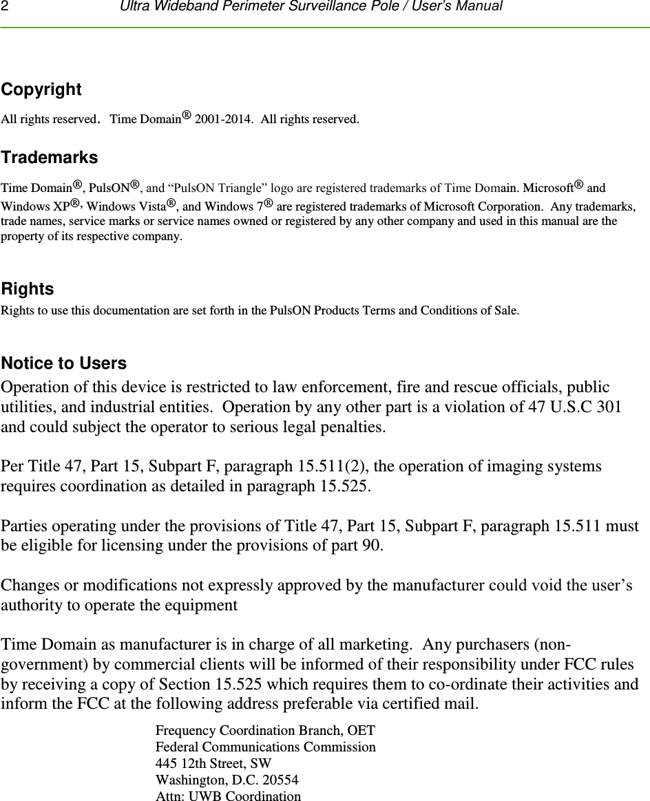 2   Ultra Wideband Perimeter Surveillance Pole / User’s Manual   Copyright All rights reserved.  Time Domain® 2001-2014.  All rights reserved.  Trademarks Time Domain®, PulsON®, and “PulsON Triangle” logo are registered trademarks of Time Domain. Microsoft® and Windows XP®, Windows Vista®, and Windows 7® are registered trademarks of Microsoft Corporation.  Any trademarks, trade names, service marks or service names owned or registered by any other company and used in this manual are the property of its respective company.  Rights Rights to use this documentation are set forth in the PulsON Products Terms and Conditions of Sale.    Notice to Users Operation of this device is restricted to law enforcement, fire and rescue officials, public utilities, and industrial entities.  Operation by any other part is a violation of 47 U.S.C 301 and could subject the operator to serious legal penalties.  Per Title 47, Part 15, Subpart F, paragraph 15.511(2), the operation of imaging systems requires coordination as detailed in paragraph 15.525.   Parties operating under the provisions of Title 47, Part 15, Subpart F, paragraph 15.511 must be eligible for licensing under the provisions of part 90.  Changes or modifications not expressly approved by the manufacturer could void the user’s authority to operate the equipment  Time Domain as manufacturer is in charge of all marketing.  Any purchasers (non-government) by commercial clients will be informed of their responsibility under FCC rules by receiving a copy of Section 15.525 which requires them to co-ordinate their activities and inform the FCC at the following address preferable via certified mail. Frequency Coordination Branch, OET  Federal Communications Commission  445 12th Street, SW  Washington, D.C. 20554  Attn: UWB Coordination  