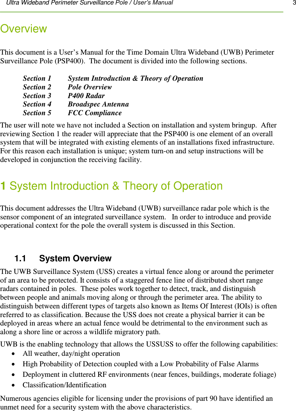 Ultra Wideband Perimeter Surveillance Pole / User’s Manual       3         Overview   This document is a User’s Manual for the Time Domain Ultra Wideband (UWB) Perimeter Surveillance Pole (PSP400).  The document is divided into the following sections.    Section 1  System Introduction &amp; Theory of Operation Section 2   Pole Overview Section 3   P400 Radar Section 4   Broadspec Antenna Section 5   FCC Compliance The user will note we have not included a Section on installation and system bringup.  After reviewing Section 1 the reader will appreciate that the PSP400 is one element of an overall system that will be integrated with existing elements of an installations fixed infrastructure.  For this reason each installation is unique; system turn-on and setup instructions will be developed in conjunction the receiving facility.  1 System Introduction &amp; Theory of Operation  This document addresses the Ultra Wideband (UWB) surveillance radar pole which is the sensor component of an integrated surveillance system.   In order to introduce and provide operational context for the pole the overall system is discussed in this Section.  1.1     System Overview The UWB Surveillance System (USS) creates a virtual fence along or around the perimeter of an area to be protected. It consists of a staggered fence line of distributed short range radars contained in poles.  These poles work together to detect, track, and distinguish between people and animals moving along or through the perimeter area. The ability to distinguish between different types of targets also known as Items Of Interest (IOIs) is often referred to as classification. Because the USS does not create a physical barrier it can be deployed in areas where an actual fence would be detrimental to the environment such as along a shore line or across a wildlife migratory path. UWB is the enabling technology that allows the USSUSS to offer the following capabilities:   All weather, day/night operation  High Probability of Detection coupled with a Low Probability of False Alarms   Deployment in cluttered RF environments (near fences, buildings, moderate foliage)  Classification/Identification Numerous agencies eligible for licensing under the provisions of part 90 have identified an unmet need for a security system with the above characteristics.  