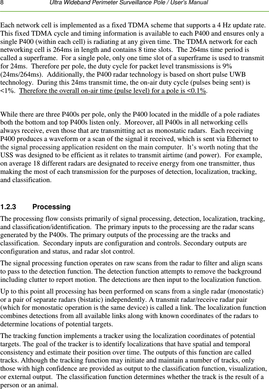 8   Ultra Wideband Perimeter Surveillance Pole / User’s Manual  Each network cell is implemented as a fixed TDMA scheme that supports a 4 Hz update rate.  This fixed TDMA cycle and timing information is available to each P400 and ensures only a single P400 (within each cell) is radiating at any given time. The TDMA network for each networking cell is 264ms in length and contains 8 time slots.  The 264ms time period is called a superframe.  For a single pole, only one time slot of a superframe is used to transmit for 24ms.  Therefore per pole, the duty cycle for packet level transmissions is 9% (24ms/264ms).  Additionally, the P400 radar technology is based on short pulse UWB technology.  During this 24ms transmit time, the on-air duty cycle (pulses being sent) is &lt;1%.  Therefore the overall on-air time (pulse level) for a pole is &lt;0.1%.  While there are three P400s per pole, only the P400 located in the middle of a pole radiates both the bottom and top P400s listen only.  Moreover, all P400s in all networking cells always receive, even those that are transmitting act as monostatic radars.  Each receiving P400 produces a waveform or a scan of the signal it received, which is sent via Ethernet to the signal processing application resident on the main computer.  It’s worth noting that the USS was designed to be efficient as it relates to transmit airtime (and power).  For example, on average 18 different radars are designated to receive energy from one transmitter, thus making the most of each transmission for the purposes of detection, localization, tracking, and classification.  1.2.3    Processing The processing flow consists primarily of signal processing, detection, localization, tracking, and classification/identification.  The primary inputs to the processing are the radar scans generated by the P400s. The primary outputs of the processing are the tracks and classification.  Secondary inputs are configuration and controls. Secondary outputs are configuration and status, and radar slot control.  The signal processing function operates on raw scans from the radar to filter and align scans to pass to the detection function. The detection function attempts to remove the background including clutter to report motion. The detections are then input to the localization function. Up to this point all processing has been performed on scans from a single radar (monostatic) or a pair of separate radars (bistatic) independently. A transmit radar/receive radar pair (which for monostatic operation is the same device) is called a link. The localization function combines detections from all available links along with known coordinates of the radars to determine locations of potential targets.  The tracking function implements a tracker using the localization coordinates of potential targets. The goal of the tracker is to identify localizations that have spatial and temporal consistency and estimate their position over time. The outputs of this function are called tracks. Although the tracking function may initiate and maintain a number of tracks, only those with high confidence are provided as output to the classification function, visualization, or external output.  The classification function determines whether the track is the result of a person or an animal.  