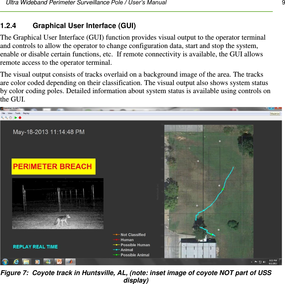 Ultra Wideband Perimeter Surveillance Pole / User’s Manual       9         1.2.4    Graphical User Interface (GUI) The Graphical User Interface (GUI) function provides visual output to the operator terminal and controls to allow the operator to change configuration data, start and stop the system, enable or disable certain functions, etc.  If remote connectivity is available, the GUI allows remote access to the operator terminal. The visual output consists of tracks overlaid on a background image of the area. The tracks are color coded depending on their classification. The visual output also shows system status by color coding poles. Detailed information about system status is available using controls on the GUI.  Figure 7:  Coyote track in Huntsville, AL, (note: inset image of coyote NOT part of USS display)  