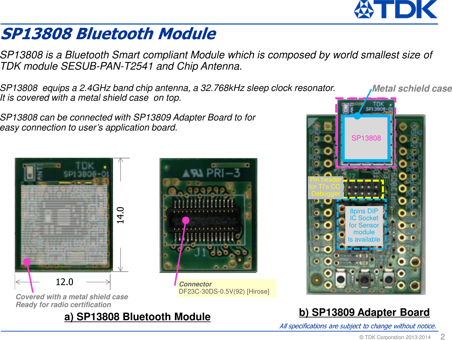 &copy; TDK Corporation 2013-2014  2SP13808 is a Bluetooth Smart compliant Module which is composed by world smallest size of TDK module SESUB-PAN-T2541 and Chip Antenna. SP13808  equips a 2.4GHz band chip antenna, a 32.768kHz sleep clock resonator.It is covered with a metal shield case  on top.SP13808 can be connected with SP13809 Adapter Board to for easy connection to user&rsquo;s application board.  a) SP13808 Bluetooth Module b) SP13809 Adapter BoardConnectorDF23C-30DS-0.5V(92) [Hirose]ConnectorDF23C-30DS-0.5V(92) [Hirose]Covered with a metal shield caseReady for radio certification12.014.08pins DIP IC Socket for Sensor moduleIs availablePin header for TI&rsquo;s CC-DebuggerSP13808 Metal schield caseSP13808 Bluetooth Module