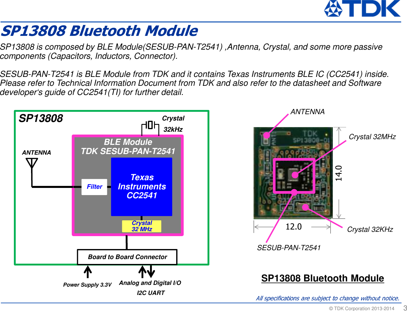 &copy; TDK Corporation 2013-2014  3SP13808 is composed by BLE Module(SESUB-PAN-T2541) ,Antenna, Crystal, and some more passive components (Capacitors, Inductors, Connector).SESUB-PAN-T2541 is BLE Module from TDK and it contains Texas Instruments BLE IC (CC2541) inside. Please refer to Technical Information Document from TDK and also refer to the datasheet and Software developer&lsquo;s guide of CC2541(TI) for further detail.SP13808 Bluetooth Module12.014.0SESUB-PAN-T2541BLE Module TDK SESUB-PAN-T2541ANTENNABoard to Board ConnectorSP13808Power Supply 3.3V Crystal 32kHz Analog and Digital I/O I2C UARTFilter Texas InstrumentsCC2541Crystal 32 MHzANTENNACrystal 32MHzCrystal 32KHzSP13808 Bluetooth Module
