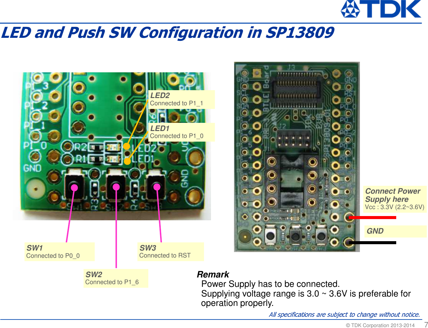 &copy; TDK Corporation 2013-2014  7LED and Push SW Configuration in SP13809SW3Connected to RST SW3Connected to RST SW1Connected to P0_0SW1Connected to P0_0SW2Connected to P1_6SW2Connected to P1_6LED2Connected to P1_1 LED2Connected to P1_1 LED1Connected to P1_0 LED1Connected to P1_0 RemarkPower Supply has to be connected.Supplying voltage range is 3.0 ~ 3.6V is preferable for operation properly.Connect Power Supply hereVcc : 3.3V (2.2~3.6V) Connect Power Supply hereVcc : 3.3V (2.2~3.6V) GNDGND