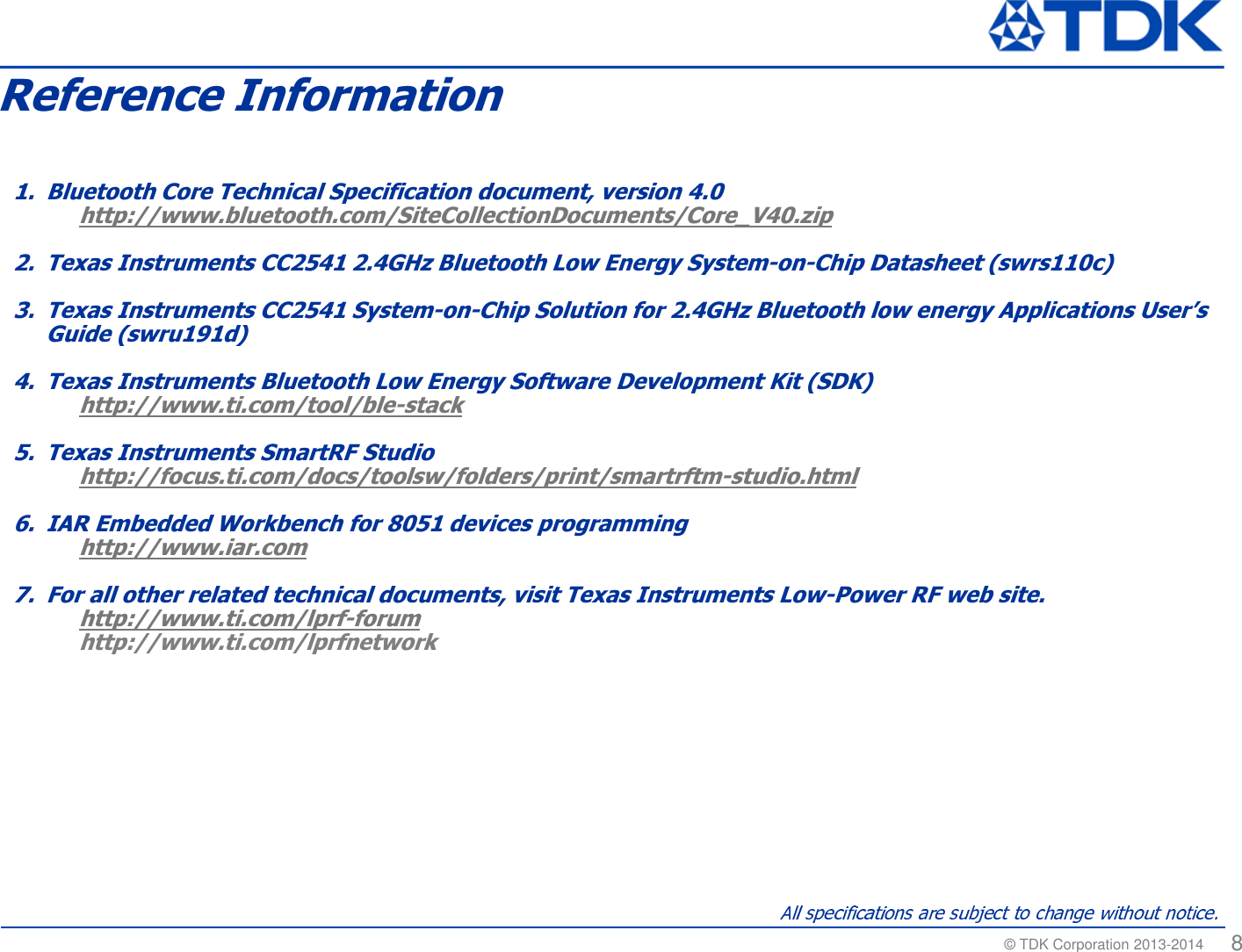 &copy; TDK Corporation 2013-2014  8Reference Information1. Bluetooth Core Technical Specification document, version 4.0http://www.bluetooth.com/SiteCollectionDocuments/Core_V40.zip2. Texas Instruments CC2541 2.4GHz Bluetooth Low Energy System-on-Chip Datasheet (swrs110c)3. Texas Instruments CC2541 System-on-Chip Solution for 2.4GHz Bluetooth low energy Applications User&rsquo;s Guide (swru191d)4. Texas Instruments Bluetooth Low Energy Software Development Kit (SDK)http://www.ti.com/tool/ble-stack5. Texas Instruments SmartRF Studiohttp://focus.ti.com/docs/toolsw/folders/print/smartrftm-studio.html6. IAR Embedded Workbench for 8051 devices programminghttp://www.iar.com7. For all other related technical documents, visit Texas Instruments Low-Power RF web site.http://www.ti.com/lprf-forumhttp://www.ti.com/lprfnetwork