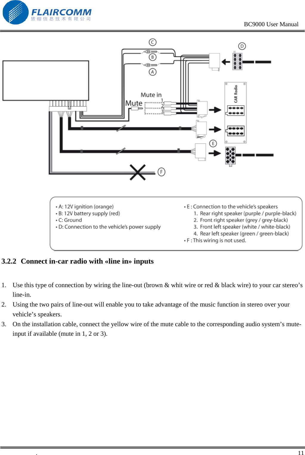                                                                                                BC9000 User Manual   3.2.2 Connect in-car radio with «line in» inputs  1. Use this type of connection by wiring the line-out (brown &amp; whit wire or red &amp; black wire) to your car stereo’s line-in.  2. Using the two pairs of line-out will enable you to take advantage of the music function in stereo over your vehicle’s speakers. 3. On the installation cable, connect the yellow wire of the mute cable to the corresponding audio system’s mute-input if available (mute in 1, 2 or 3).  .       11    