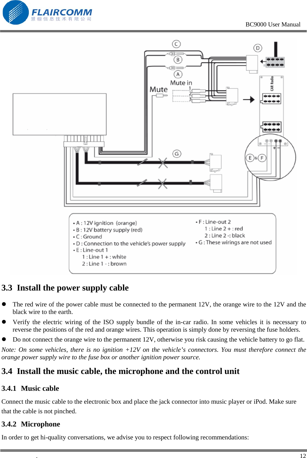                                                                                               BC9000 User Manual   3.3 Install the power supply cable z The red wire of the power cable must be connected to the permanent 12V, the orange wire to the 12V and the black wire to the earth. z Verify the electric wiring of the ISO supply bundle of the in-car radio. In some vehicles it is necessary to reverse the positions of the red and orange wires. This operation is simply done by reversing the fuse holders. z Do not connect the orange wire to the permanent 12V, otherwise you risk causing the vehicle battery to go flat. Note: On some vehicles, there is no ignition +12V on the vehicle’s connectors. You must therefore connect the orange power supply wire to the fuse box or another ignition power source. 3.4 Install the music cable, the microphone and the control unit 3.4.1 Music cable Connect the music cable to the electronic box and place the jack connector into music player or iPod. Make sure that the cable is not pinched. 3.4.2 Microphone In order to get hi-quality conversations, we advise you to respect following recommendations:  .       12    