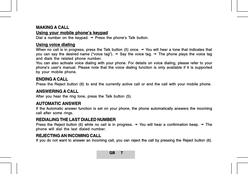 GB 7MAKING A CALLUsing your mobile phone&rsquo;s keypadDial a number on the keypad.  Press the phone&rsquo;s Talk button.Using voice dialingWhen no call is in progress, press the Talk button (5) once.  You will hear a tone that indicates thatyou can say the desired name (&ldquo;voice tag&rdquo;).  Say the voice tag.  The phone plays the voice tagand dials the related phone number.You can also activate voice dialing with your phone. For details on voice dialing, please refer to yourphone&rsquo;s user&rsquo;s manual. Please note that the voice dialing function is only available if it is supportedby your mobile phone.ENDING A CALLPress the Reject button (6) to end the currently active call or end the call with your mobile phone.ANSWERING A CALLAfter you hear the ring tone, press the Talk button (5).AUTOMATIC ANSWERIf the Automatic answer function is set on your phone, the phone automatically answers the incomingcall after some rings.REDIALING THE LAST DIALED NUMBERPress the Reject button (6) while no call is in progress.  You will hear a confirmation beep.  Thephone will dial the last dialed number.REJECTING AN INCOMING CALLIf you do not want to answer an incoming call, you can reject the call by pressing the Reject button (6).