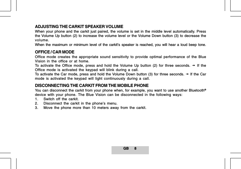 GB 8ADJUSTING THE CARKIT SPEAKER VOLUMEWhen your phone and the carkit just paired, the volume is set in the middle level automatically. Pressthe Volume Up button (2) to increase the volume level or the Volume Down button (3) to decrease thevolume.When the maximum or minimum level of the carkit&rsquo;s speaker is reached, you will hear a loud beep tone.OFFICE / CAR MODEOffice mode creates the appropriate sound sensitivity to provide optimal performance of the BlueVision in the office or at home.To activate the Office mode, press and hold the Volume Up button (2) for three seconds.  If theOffice mode is activated the keypad will blink during a call.To activate the Car mode, press and hold the Volume Down button (3) for three seconds.  If the Carmode is activated the keypad will light continuously during a call.DISCONNECTING THE CARKIT FROM THE MOBILE PHONEYou can disconnect the carkit from your phone when, for example, you want to use another Bluetooth&reg;device with your phone. The Blue Vision can be disconnected in the following ways:1. Switch off the carkit.2. Disconnect the carkit in the phone&rsquo;s menu.3. Move the phone more than 10 meters away from the carkit.