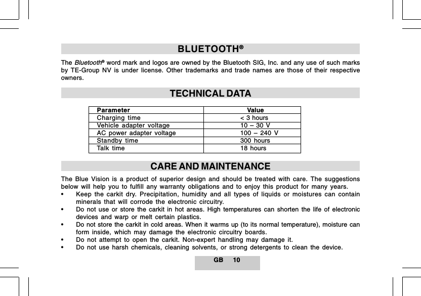 GB 10BLUETOOTH&reg;TheBluetooth&reg; word mark and logos are owned by the Bluetooth SIG, Inc. and any use of such marksby TE-Group NV is under license. Other trademarks and trade names are those of their respectiveowners.TECHNICAL DATAParameter    ValueCharging time < 3 hoursVehicle adapter voltage 10 &ndash; 30 VAC power adapter voltage 100 &ndash; 240 VStandby time 300 hoursTalk time 18 hoursCARE AND MAINTENANCEThe Blue Vision is a product of superior design and should be treated with care. The suggestionsbelow will help you to fulfill any warranty obligations and to enjoy this product for many years.&bull; Keep the carkit dry. Precipitation, humidity and all types of liquids or moistures can containminerals that will corrode the electronic circuitry.&bull; Do not use or store the carkit in hot areas. High temperatures can shorten the life of electronicdevices and warp or melt certain plastics.&bull; Do not store the carkit in cold areas. When it warms up (to its normal temperature), moisture canform inside, which may damage the electronic circuitry boards.&bull; Do not attempt to open the carkit. Non-expert handling may damage it.&bull; Do not use harsh chemicals, cleaning solvents, or strong detergents to clean the device.