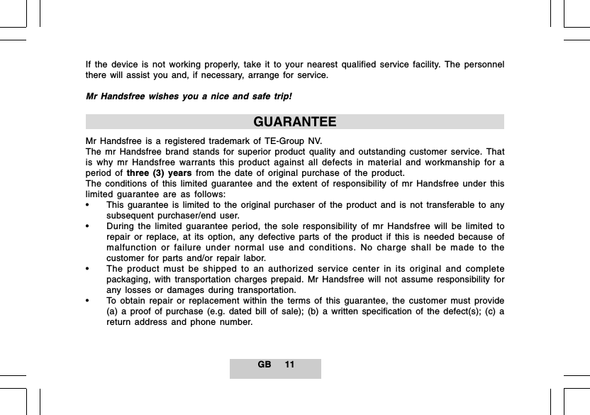 GB 11If the device is not working properly, take it to your nearest qualified service facility. The personnelthere will assist you and, if necessary, arrange for service.Mr Handsfree wishes you a nice and safe trip!GUARANTEEMr Handsfree is a registered trademark of TE-Group NV.The mr Handsfree brand stands for superior product quality and outstanding customer service. Thatis why mr Handsfree warrants this product against all defects in material and workmanship for aperiod of three (3) years from the date of original purchase of the product.The conditions of this limited guarantee and the extent of responsibility of mr Handsfree under thislimited guarantee are as follows:&bull; This guarantee is limited to the original purchaser of the product and is not transferable to anysubsequent purchaser/end user.&bull; During the limited guarantee period, the sole responsibility of mr Handsfree will be limited torepair or replace, at its option, any defective parts of the product if this is needed because ofmalfunction or failure under normal use and conditions. No charge shall be made to thecustomer for parts and/or repair labor.&bull; The product must be shipped to an authorized service center in its original and completepackaging, with transportation charges prepaid. Mr Handsfree will not assume responsibility forany losses or damages during transportation.&bull; To obtain repair or replacement within the terms of this guarantee, the customer must provide(a) a proof of purchase (e.g. dated bill of sale); (b) a written specification of the defect(s); (c) areturn address and phone number.