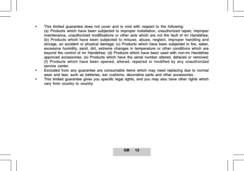 GB 12&bull; This limited guarantee does not cover and is void with respect to the following:(a) Products which have been subjected to improper installation, unauthorized repair, impropermaintenance, unauthorized modifications or other acts which are not the fault of mr Handsfree;(b) Products which have been subjected to misuse, abuse, neglect, improper handling andstorage, an accident or physical damage; (c) Products which have been subjected to fire, water,excessive humidity, sand, dirt, extreme changes in temperature or other conditions which arebeyond the control of mr Handsfree; (d) Products which have been used with non-mr Handsfreeapproved accessories; (e) Products which have the serial number altered, defaced or removed;(f) Products which have been opened, altered, repaired or modified by any unauthorizedservice center.&bull; Excluded from any guarantee are consumable items which may need replacing due to normalwear and tear, such as batteries, ear cushions, decorative parts and other accessories.&bull; This limited guarantee gives you specific legal rights, and you may also have other rights whichvary from country to country.
