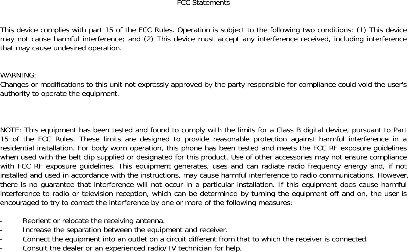 FCC Statements   This device complies with part 15 of the FCC Rules. Operation is subject to the following two conditions: (1) This device may not cause harmful interference; and (2) This device must accept any interference received, including interference that may cause undesired operation.   WARNING: Changes or modifications to this unit not expressly approved by the party responsible for compliance could void the user's authority to operate the equipment.    NOTE: This equipment has been tested and found to comply with the limits for a Class B digital device, pursuant to Part 15 of the FCC Rules. These limits are designed to provide reasonable protection against harmful interference in a residential installation. For body worn operation, this phone has been tested and meets the FCC RF exposure guidelines when used with the belt clip supplied or designated for this product. Use of other accessories may not ensure compliance with FCC RF exposure guidelines. This equipment generates, uses and can radiate radio frequency energy and, if not installed and used in accordance with the instructions, may cause harmful interference to radio communications. However, there is no guarantee that interference will not occur in a particular installation. If this equipment does cause harmful interference to radio or television reception, which can be determined by turning the equipment off and on, the user is encouraged to try to correct the interference by one or more of the following measures:  -  Reorient or relocate the receiving antenna. -  Increase the separation between the equipment and receiver. -  Connect the equipment into an outlet on a circuit different from that to which the receiver is connected. -  Consult the dealer or an experienced radio/TV technician for help.  