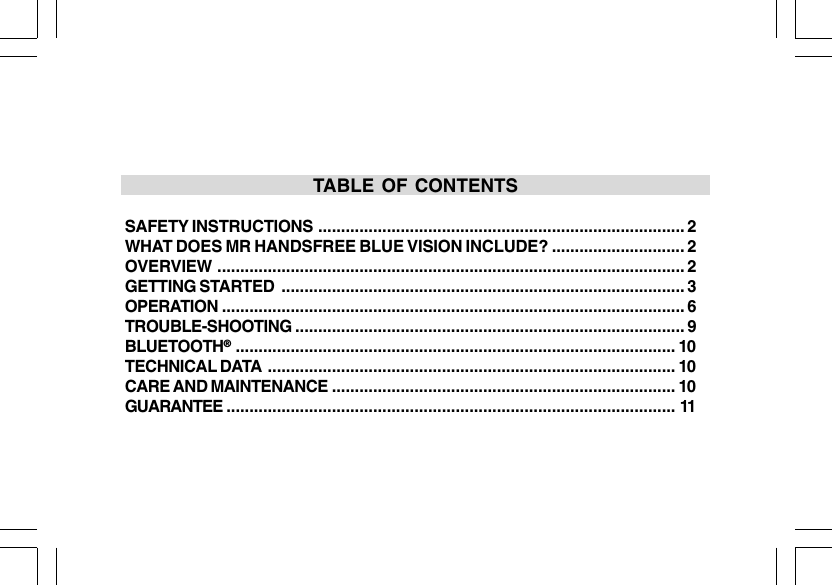 TABLE OF CONTENTSSAFETY INSTRUCTIONS ................................................................................ 2WHAT DOES MR HANDSFREE BLUE VISION INCLUDE? ............................. 2OVERVIEW ...................................................................................................... 2GETTING STARTED ........................................................................................ 3OPERATION ..................................................................................................... 6TROUBLE-SHOOTING ..................................................................................... 9BLUETOOTH&reg;................................................................................................ 10TECHNICAL DATA ......................................................................................... 10CARE AND MAINTENANCE ........................................................................... 10GUARANTEE .................................................................................................. 11