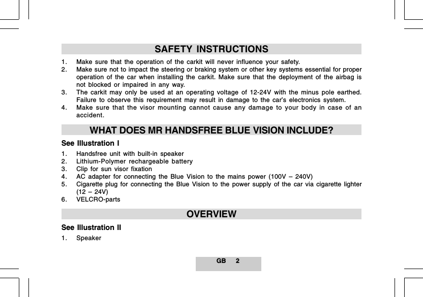GB 2SAFETY INSTRUCTIONS1. Make sure that the operation of the carkit will never influence your safety.2. Make sure not to impact the steering or braking system or other key systems essential for properoperation of the car when installing the carkit. Make sure that the deployment of the airbag isnot blocked or impaired in any way.3. The carkit may only be used at an operating voltage of 12-24V with the minus pole earthed.Failure to observe this requirement may result in damage to the car&rsquo;s electronics system.4. Make sure that the visor mounting cannot cause any damage to your body in case of anaccident.WHAT DOES MR HANDSFREE BLUE VISION INCLUDE?See Illustration I1. Handsfree unit with built-in speaker2. Lithium-Polymer rechargeable battery3. Clip for sun visor fixation4. AC adapter for connecting the Blue Vision to the mains power (100V &ndash; 240V)5. Cigarette plug for connecting the Blue Vision to the power supply of the car via cigarette lighter(12 &ndash; 24V)6. VELCRO-partsOVERVIEWSee Illustration II1. Speaker