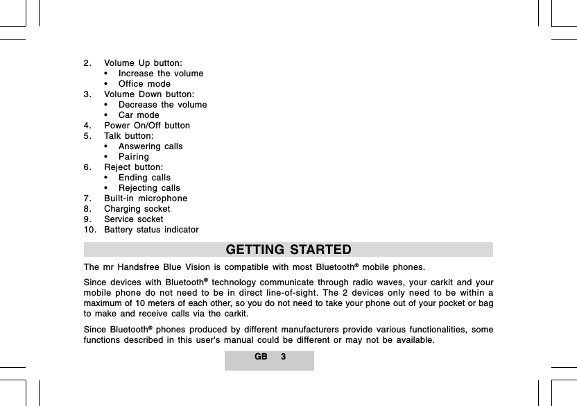 GB 32. Volume Up button:&bull; Increase the volume&bull; Office mode3. Volume Down button:&bull; Decrease the volume&bull; Car mode4. Power On/Off button5. Talk button:&bull; Answering calls&bull; Pairing6. Reject button:&bull; Ending calls&bull; Rejecting calls7. Built-in microphone8. Charging socket9. Service socket10. Battery status indicatorGETTING STARTEDThe mr Handsfree Blue Vision is compatible with most Bluetooth&reg; mobile phones.Since devices with Bluetooth&reg; technology communicate through radio waves, your carkit and yourmobile phone do not need to be in direct line-of-sight. The 2 devices only need to be within amaximum of 10 meters of each other, so you do not need to take your phone out of your pocket or bagto make and receive calls via the carkit.Since Bluetooth&reg; phones produced by different manufacturers provide various functionalities, somefunctions described in this user&rsquo;s manual could be different or may not be available.