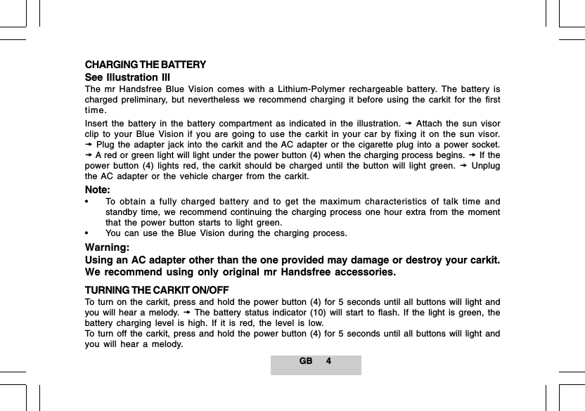 GB 4CHARGING THE BATTERYSee Illustration IIIThe mr Handsfree Blue Vision comes with a Lithium-Polymer rechargeable battery. The battery ischarged preliminary, but nevertheless we recommend charging it before using the carkit for the firsttime.Insert the battery in the battery compartment as indicated in the illustration.  Attach the sun visorclip to your Blue Vision if you are going to use the carkit in your car by fixing it on the sun visor. Plug the adapter jack into the carkit and the AC adapter or the cigarette plug into a power socket. A red or green light will light under the power button (4) when the charging process begins.  If thepower button (4) lights red, the carkit should be charged until the button will light green.  Unplugthe AC adapter or the vehicle charger from the carkit.Note:&bull; To obtain a fully charged battery and to get the maximum characteristics of talk time andstandby time, we recommend continuing the charging process one hour extra from the momentthat the power button starts to light green.&bull; You can use the Blue Vision during the charging process.Warning:Using an AC adapter other than the one provided may damage or destroy your carkit.We recommend using only original mr Handsfree accessories.TURNING THE CARKIT ON/OFFTo turn on the carkit, press and hold the power button (4) for 5 seconds until all buttons will light andyou will hear a melody.  The battery status indicator (10) will start to flash. If the light is green, thebattery charging level is high. If it is red, the level is low.To turn off the carkit, press and hold the power button (4) for 5 seconds until all buttons will light andyou will hear a melody.