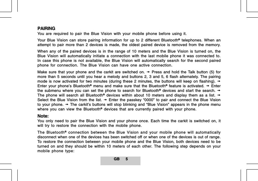 GB 5PAIRINGYou are required to pair the Blue Vision with your mobile phone before using it.Your Blue Vision can store pairing information for up to 2 different Bluetooth&reg; telephones. When anattempt to pair more than 2 devices is made, the oldest paired device is removed from the memory.When any of the paired devices is in the range of 10 meters and the Blue Vision is turned on, theBlue Vision will automatically initiate a connection with the last mobile phone it was connected to.In case this phone is not available, the Blue Vision will automatically search for the second pairedphone for connection. The Blue Vision can have one active connection.Make sure that your phone and the carkit are switched on.  Press and hold the Talk button (5) formore than 5 seconds until you hear a melody and buttons 2, 3 and 5, 6 flash alternately. The pairingmode is now activated for two minutes (during these 2 minutes, the buttons will keep on flashing). Enter your phone&rsquo;s Bluetooth&reg; menu and make sure that the Bluetooth&reg; feature is activated.  Enterthe submenu where you can set the phone to search for Bluetooth&reg; devices and start the search. The phone will search all Bluetooth&reg; devices within about 10 meters and display them as a list. Select the Blue Vision from the list.  Enter the passkey &ldquo;0000&rdquo; to pair and connect the Blue Visionto your phone.  The carkit&rsquo;s buttons will stop blinking and &ldquo;Blue Vision&rdquo; appears in the phone menuwhere you can view the Bluetooth&reg; devices that are currently paired with your phone.Note:You only need to pair the Blue Vision and your phone once. Each time the carkit is switched on, itwill try to restore the connection with the mobile phone.The Bluetooth&reg; connection between the Blue Vision and your mobile phone will automaticallydisconnect when one of the devices has been switched off or when one of the devices is out of range.To restore the connection between your mobile phone and the Blue Vision, both devices need to beturned on and they should be within 10 meters of each other. The following step depends on yourmobile phone type: