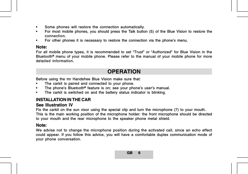 GB 6&bull; Some phones will restore the connection automatically.&bull; For most mobile phones, you should press the Talk button (5) of the Blue Vision to restore theconnection.&bull; For other phones it is necessary to restore the connection via the phone&rsquo;s menu.Note:For all mobile phone types, it is recommended to set &ldquo;Trust&rdquo; or &ldquo;Authorized&rdquo; for Blue Vision in theBluetooth&reg; menu of your mobile phone. Please refer to the manual of your mobile phone for moredetailed information.OPERATIONBefore using the mr Handsfree Blue Vision make sure that:&bull; The carkit is paired and connected to your phone.&bull; The phone&rsquo;s Bluetooth&reg; feature is on; see your phone&rsquo;s user&rsquo;s manual.&bull; The carkit is switched on and the battery status indicator is blinking.INSTALLATION IN THE CARSee Illustration IVFix the carkit on the sun visor using the special clip and turn the microphone (7) to your mouth.This is the main working position of the microphone holder: the front microphone should be directedto your mouth and the rear microphone to the speaker phone metal shield.Note:We advise not to change the microphone position during the activated call, since an echo effectcould appear. If you follow this advice, you will have a comfortable duplex communication mode ofyour phone conversation.