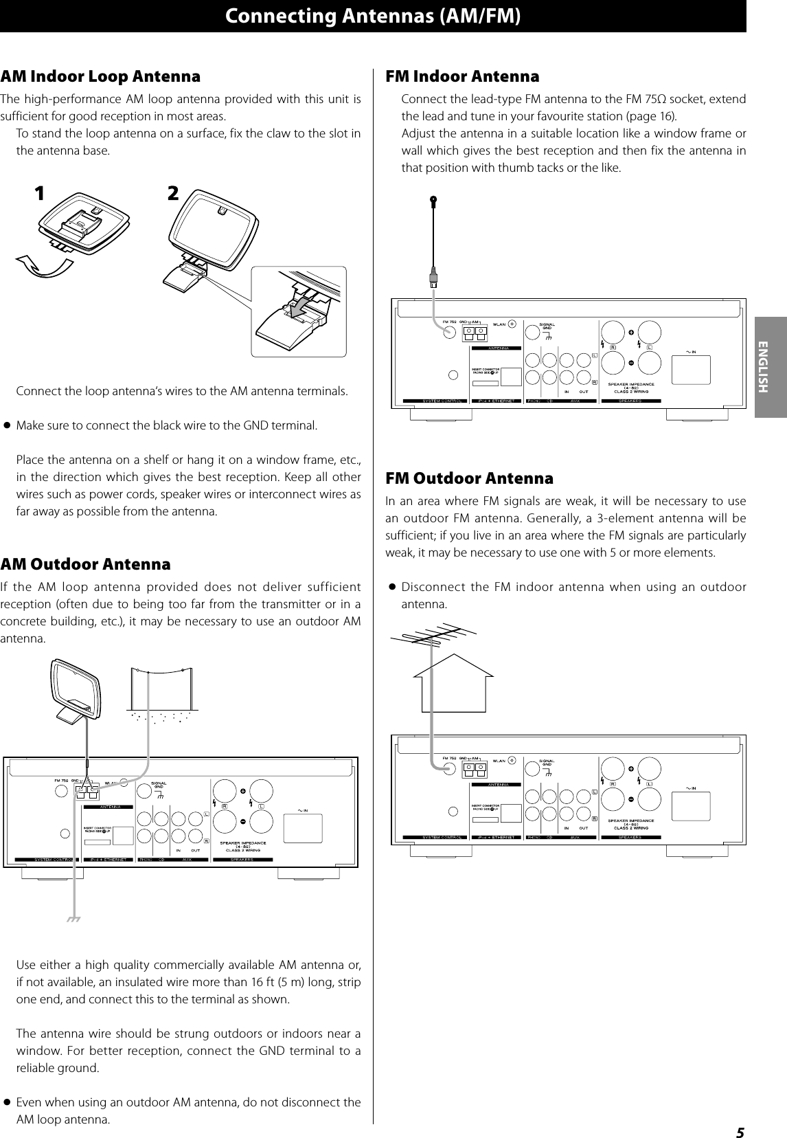5ENGLISHFM Indoor AntennaConnect the lead-type FM antenna to the FM 75Ω socket, extend the lead and tune in your favourite station (page 16). Adjust the antenna in a suitable location like a window frame or wall which gives the best reception and then fix the antenna in that position with thumb tacks or the like.FM Outdoor AntennaIn an area where FM signals are weak, it will be necessary to use an outdoor FM antenna. Generally, a 3-element antenna will be sufficient; if you live in an area where the FM signals are particularly weak, it may be necessary to use one with 5 or more elements.&lt;  Disconnect  the  FM  indoor  antenna  when  using  an  outdoor antenna.Connecting Antennas (AM/FM)AM Indoor Loop AntennaThe  high-performance AM  loop antenna provided with this  unit is sufficient for good reception in most areas.To stand the loop antenna on a surface, fix the claw to the slot in the antenna base.Connect the loop antenna‘s wires to the AM antenna terminals.&lt;  Make sure to connect the black wire to the GND terminal.Place the antenna on a shelf or hang it on a window frame, etc., in the direction  which  gives  the  best reception.  Keep all other wires such as power cords, speaker wires or interconnect wires as far away as possible from the antenna.AM Outdoor AntennaIf  the  AM  loop  antenna  provided  does  not  deliver  sufficient reception  (often  due to being too far from  the  transmitter or  in a concrete building, etc.), it may be necessary to use an outdoor AM antenna.Use  either  a high quality commercially available  AM  antenna or, if not available, an insulated wire more than 16 ft (5 m) long, strip one end, and connect this to the terminal as shown.The  antenna wire should be strung outdoors or  indoors near a window. For  better  reception,  connect  the  GND terminal  to  a reliable ground.&lt;  Even when using an outdoor AM antenna, do not disconnect the AM loop antenna.