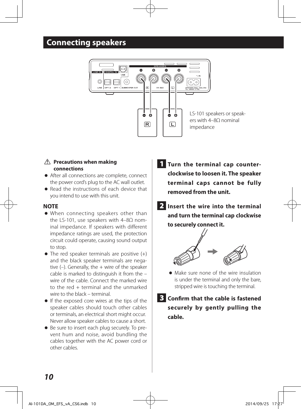 10Connecting speakers V Precautions when making connections oAfter all connections are complete, connect the power cord’s plug to the AC wall outlet. oRead the instructions of each device that you intend to use with this unit.NOTE oWhen connecting speakers other than the LS-101, use speakers with 4–8Ω nom-inal impedance. If speakers with different impedance ratings are used, the protection circuit could operate, causing sound output to stop. oThe red speaker terminals are positive (+) and the black speaker terminals are nega-tive (–). Generally, the + wire of the speaker cable is marked to distinguish it from the – wire of the cable. Connect the marked wire to the red + terminal and the unmarked wire to the black – terminal. oIf the exposed core wires at the tips of the speaker cables should touch other cables or terminals, an electrical short might occur.Never allow speaker cables to cause a short. oBe sure to insert each plug securely. To pre-vent hum and noise, avoid bundling the cables together with the AC power cord or other cables.1  Turn the terminal cap counter-clockwise to loosen it. The speaker terminal caps cannot be fully removed from the unit.2  Insert the wire into the terminal and turn the terminal cap clockwise to securely connect it. oMake sure none of the wire insulation is under the terminal and only the bare, stripped wire is touching the terminal.3  Conrm that the cable is fastened securely by gently pulling the cable.LS-101 speakers or speak-ers with 4–8Ω nominal impedanceAI-101DA_OM_EFS_vA_CS6.indb   10 2014/09/25   17:27