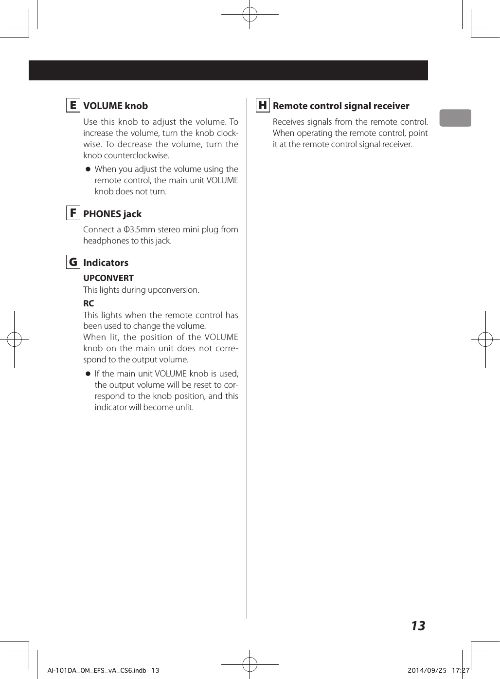 13 E  VOLUME knobUse this knob to adjust the volume. To increase the volume, turn the knob clock-wise. To decrease the volume, turn the knob counterclockwise. oWhen you adjust the volume using the remote control, the main unit VOLUME knob does not turn. F  PHONES jackConnect a Φ3.5mm stereo mini plug from headphones to this jack. G IndicatorsUPCONVERTThis lights during upconversion.RCThis lights when the remote control has been used to change the volume.When lit, the position of the VOLUME knob on the main unit does not corre-spond to the output volume. oIf the main unit VOLUME knob is used, the output volume will be reset to cor-respond to the knob position, and this indicator will become unlit. H  Remote control signal receiverReceives signals from the remote control. When operating the remote control, point it at the remote control signal receiver.AI-101DA_OM_EFS_vA_CS6.indb   13 2014/09/25   17:27
