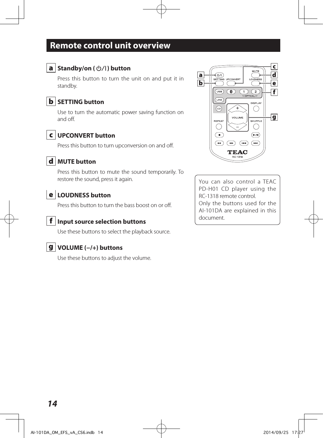 14 a  Standby/on (¤) buttonPress this button to turn the unit on and put it in standby. b  SETTING buttonUse to turn the automatic power saving function on and off. c  UPCONVERT buttonPress this button to turn upconversion on and off. d  MUTE buttonPress this button to mute the sound temporarily. To restore the sound, press it again. e  LOUDNESS buttonPress this button to turn the bass boost on or off. f  Input source selection buttonsUse these buttons to select the playback source. g  VOLUME (−/+) buttonsUse these buttons to adjust the volume.Remote control unit overviewYou can also control a TEAC PD-H01 CD player using the RC-1318 remote control.Only the buttons used for the AI-101DA are explained in this document.cdegfbaAI-101DA_OM_EFS_vA_CS6.indb   14 2014/09/25   17:27